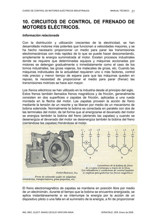 CURSO DE CONTROL DE MOTORES ELÉCTRICOS INDUSTRIALES. MANUAL TÉCNICO.
10. CIRCUITOS DE CONTROL DE FRENADO DE
MOTORES ELÉCTRICOS.
Información relacionada
Con la distribución y utilización crecientes de la electricidad, se han
desarrollado motores más potentes que funcionan a velocidades mayores, y se
ha hecho necesario proporcionar un medio para parar las transmisiones
electromecánicas con más rapidez de lo que se puede hacer desconectando,
simplemente la energía suministrada al motor. Existen procesos industriales
donde se requiere que determinadas equipos y máquinas accionadas por
motores se detengan gradualmente o inmediatamente como el caso de los
tornos industriales, las grúas viajeras, los malacates de grúas, etc. Cuando las
máquinas individuales de la actualidad requieren uno o más factores, control
más preciso y menor tiempo de espera para que las máquinas queden en
reposo, la necesidad de proporcionar el medio para parar (frenar) las
transmisiones motrices se hace aún mayor.
Los frenos eléctricos se han utilizado en la industria desde el principio del siglo.
Estos frenos también llamados frenos magnéticos y de fricción, generalmente
consisten en dos superficies o zapatas de fricción, aplicadas a una rueda
montada en la flecha del motor. Las zapatas proveen la acción de freno
mediante la tensión de un resorte y se liberan por medio de un mecanismo de
bobina solenoide. Normalmente la bobina es conectada en paralelo con dos de
las terminales del motor, de tal forma que al energizarse el devanado del motor
se energiza también la bobina del freno (abriendo las zapatas) y cuando se
desenergiza el devanado del motor se desenergiza también la bobina del freno
(cerrándose las zapatas) frenándose al motor.
El freno electromagnético de zapatas se mantiene en posición libre por medio
de un electroimán, durante el tiempo que la bobina se encuentra energizada, se
aplica instantáneamente si se interrumpe la energía por la acción de un
dispositivo piloto o una falla en el suministro de la energía, a fin de proporcionar
ING. MEC. ELECT. ISAÍAS CECILIO VENTURA NAVA. VERACRUZ, VER. Enero de 2008.
57
 