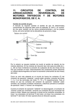CURSO DE CONTROL DE MOTORES ELÉCTRICOS INDUSTRIALES. MANUAL TÉCNICO.
11. CIRCUITOS DE CONTROL DE
ARRANCADORES REVERSIBLES, DE
MOTORES TRIFÁSICOS Y DE MOTORES
MONOFÁSICOS, DE C. A.
Cambio de sentido de giro.
A menudo se requiere cambiar el sentido de giro de determinados
componentes de máquinas tales como el malacate, el “carro” y el “puente”
de una grúa; también de los carros portaherramientas y de los propios
tornos, así como también de los elevadores de personal y carga.
Por lo anterior se requiere también de invertir el sentido de rotación de los
motores eléctricos. En los motores de inducción tipo rotor jaula de ardilla de c.
a., ello se hace invirtiendo la conexión de cualquiera de las dos líneas de las
tres que conectan al motor. Interconectando dos contactores puede obtenerse
un método electromagnético de hacer la reconexión (intercambio de dos líneas)
del motor.
Como se verá más adelante en el circuito de fuerza los contactos (F) del
contactor de operación “adelante”, cuando están cerrados, conectan las líneas
1, 2 y 3 en las terminales del motor T1, T2 y T3 respectivamente. Todo el
tiempo en que los contactos del contactor de operación “adelante” están
cerrados, los contactos auxiliares mecánicos y eléctricos previene al contactor
de operación “atrás” o “reversa” ser energizado.
Cuando el contactor de operación “adelante” es desenergizado, el contactor de
“reversa” puede ser conectado, cerrando sus contactos (R) que reconectan las
líneas al motor. Nótese que operando a través de los contactos reversibles, la
línea 1 es conectada a la terminal T3 del motor y la línea 3 es conectada a la
terminal T1 del motor. El motor operará ahora en dirección opuesta.
ING. MEC. ELECT. ISAÍAS CECILIO VENTURA NAVA. VERACRUZ, VER. Enero de 2008.
62
 