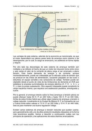 CURSO DE CONTROL DE MOTORES ELÉCTRICOS INDUSTRIALES. MANUAL TÉCNICO.
Las ventajas de este sistema, además de la economía ya mencionada, es que
el motor desarrollará sus plenos pares tanto de arranque como máximo o de
desenganche; por lo cual, la carga se arrancará y se acelerará en forma rápida
y segura.
Por otro lado las desventajas de este sistema de arranque también son
múltiples y se refieren al hecho de que un motor de inducción toma entre cinco
y seis veces el valor de la corriente de plena carga al ser arrancado a plena
tensión. Esta fuerte demanda de energía y de corriente, aunque
momentáneamente, puede ser indeseable por la elevada caída de tensión que
se produce en las líneas de alimentación, causando parpadeo en las luces o
disturbios en equipo sensible a las variaciones de voltaje. También puede ser
objetable desde el punto de vista de las limitaciones de demanda en KVA que
establece la empresa suministradora de energía eléctrica (C. F. E. o C. L. y
F.), o bien la propia subestación. Otro aspecto indeseable puede constituirlo la
carga mecánica misma, que requiera una aceleración paulatina, amortiguada y
suave.
Por lo general, el arranque directo sobre la línea (arranque a tensión plena) se
puede efectuar hasta 50 H. P. en 220 Volts y hasta 100 H. P. en 440 Volts.
Arriba de estos límites habrá que utilizar algún sistema de arranque a tensión ó
voltaje reducido. Localmente en la Ciudad de México D. F. la Compañía de Luz
y Fuerza limita estos valores a 7.5 H. P. en 220 Volts y 15 H. P. en 440 Volts,
esto es para mantener una buena regulación voltaje.
Existen varios sistemas de arranque a tensión reducida que pueden usarse,
pero generalmente sólo uno de ellos producirá resultados deseados en la forma
más económica posible. Vamos a describir a continuación cuáles son los
principios de operación y las aplicaciones de estos distintos arrancadores.
ING. MEC. ELECT. ISAÍAS CECILIO VENTURA NAVA. VERACRUZ, VER. Enero de 2008.
72
 
