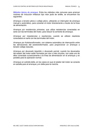 CURSO DE CONTROL DE MOTORES ELÉCTRICOS INDUSTRIALES. MANUAL TÉCNICO.
Métodos típicos de arranque. Entre los métodos más comunes para arrancar
motores de inducción trifásicos tipo rotor jaula de ardilla, se encuentran los
siguientes:
Arranque a tensión plena o voltaje pleno, utilizando un interruptor de arranque
manual o automático, para conectar el motor directamente a través de la línea
de alimentación.
Arranque por resistencias primarias, que utiliza resistencias conectadas en
serie con las terminales del motor, para reducir la corriente de arranque.
Arranque por impedancias o reactancias, cuando se utilizan reactores
conectados en serie con las terminales del motor.
Arranque por Autotransformador, con sistema automático de interrupción entre
las derivaciones del autotransformador, para proporcionar un arranque a
tensión voltaje reducido.
Arranque por devanado bipartido o devanado parcial, cuando los devanados
del estator del motor están formados por dos o más circuitos, con cada uno de
ellos conectado sucesivamente a la línea de alimentación en el arranque y en
paralelo para la operación normal.
Arranque en estrella-delta, en los casos en que el estator del motor se conecta
en estrella para el arranque y en delta para la marcha.
ING. MEC. ELECT. ISAÍAS CECILIO VENTURA NAVA. VERACRUZ, VER. Enero de 2008.
73
 