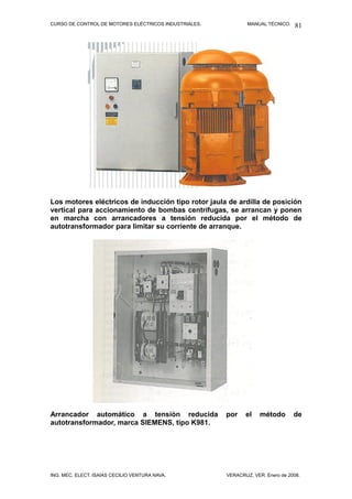 CURSO DE CONTROL DE MOTORES ELÉCTRICOS INDUSTRIALES. MANUAL TÉCNICO.
Los motores eléctricos de inducción tipo rotor jaula de ardilla de posición
vertical para accionamiento de bombas centrífugas, se arrancan y ponen
en marcha con arrancadores a tensión reducida por el método de
autotransformador para limitar su corriente de arranque.
Arrancador automático a tensión reducida por el método de
autotransformador, marca SIEMENS, tipo K981.
ING. MEC. ELECT. ISAÍAS CECILIO VENTURA NAVA. VERACRUZ, VER. Enero de 2008.
81
 