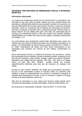 CURSO DE CONTROL DE MOTORES ELÉCTRICOS INDUSTRIALES. MANUAL TÉCNICO.
ARRANQUE PARA MOTORES DE EMBOBINADO PARCIAL O DEVANADO
BIPARTIDO.
Información relacionada.
Los motores de embobinado parcial son de construcción muy semejante a los
normales en tipo rotor jaula de ardilla, excepto que esos motores tienen dos
devanados o embobinados idénticos que se pueden conectar en secuencia a la
línea de alimentación de energía, para producir corriente y torque de arranque
reducidos. Como en el arranque sólo la mitad de los devanados se conecta a
las líneas, el método se describe como “embobinado parcial”. Muchos (pero no
todos) motores de dos voltajes 220 volts / 440 volts, son adecuados para el
arranque por embobinado parcial a 220 volts. Existen dos circuitos paralelos
independientes en el estator del motor de dos voltajes, conectado internamente
en “estrella”, o “Y”.
Los arrancadores para embobinado parcial están diseñados para usarse con
motores tipo rotor jaula de ardilla que posean dos devanados separados en el
estator. Los embobinados de estos motores pueden conectarse en “estrella” o
en “delta”, dependiendo del diseño del motor. Estos arrancadores no son
apropiados para utilizarse con motores de dos voltajes, embobinados en
“delta”.
Estos arrancadores proveen un sistema de arranque muy económico, cuando
las necesidades de par mecánico durante el arranque pueden manejarse con el
50% del par mecánico a plena tensión. Pueden usarse con motores “estándar”
diseñados para voltaje dual por ejemplo: 220 volts / 440 volts en el voltaje
menor, es decir 220 volts. También pueden usarse con motores
específicamente diseñados para este tipo de arranque, en cualquier otro
voltaje.
Cuando se usen motores “estándar” de voltaje dual, es necesario cerciorarse
de que el par desarrollado durante el arranque (50%) es suficiente para
acelerar la carga lo suficientemente sin producir un transiente indeseado al
conectar todo el devanado a la línea, o bien un “trancazo” o golpe en la carga
movida al ser ésta acelerada a pleno par.
Este tipo de arrancador es muy usado para arrancar cargas ligeras como
compresores descargados, bombas centrífugas, máquinas-herramientas, etc.
Se construyen en capacidades “estándar” hasta de 200 H. P. en 440 Volts.
ING. MEC. ELECT. ISAÍAS CECILIO VENTURA NAVA. VERACRUZ, VER. Enero de 2008.
88
 