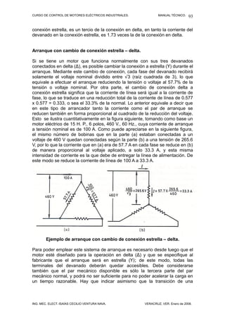 CURSO DE CONTROL DE MOTORES ELÉCTRICOS INDUSTRIALES. MANUAL TÉCNICO.
conexión estrella, es un tercio de la conexión en delta, en tanto la corriente del
devanado en la conexión estrella, es 1.73 veces la de la conexión en delta.
Arranque con cambio de conexión estrella – delta.
Si se tiene un motor que funciona normalmente con sus tres devanados
conectados en delta (∆), es posible cambiar la conexión a estrella (Y) durante el
arranque. Mediante este cambio de conexión, cada fase del devanado recibirá
solamente el voltaje nominal dividido entre √3 (raíz cuadrada de 3), lo que
equivale a efectuar el arranque reduciendo la tensión o voltaje al 57.7% de la
tensión o voltaje nominal. Por otra parte, el cambio de conexión delta a
conexión estrella significa que la corriente de línea será igual a la corriente de
fase, lo que se traduce en una reducción total de la corriente de línea de 0.577
x 0.577 = 0.333, o sea el 33.3% de la normal. Lo anterior equivale a decir que
en este tipo de arrancador tanto la corriente como el par de arranque se
reducen también en forma proporcional al cuadrado de la reducción del voltaje.
Esto se ilustra cuantitativamente en la figura siguiente, tomando como base un
motor eléctrico de 15 H. P., 6 polos, 460 V., 60 Hz., cuya corriente de arranque
a tensión nominal es de 100 A. Como puede apreciarse en la siguiente figura,
el mismo número de bobinas que en la parte (a) estaban conectadas a un
voltaje de 460 V quedan conectadas según la parte (b) a una tensión de 265.6
V, por lo que la corriente que en (a) era de 57.7 A en cada fase se reduce en (b)
de manera proporcional al voltaje aplicado, a solo 33.3 A, y esta misma
intensidad de corriente es la que debe de entregar la línea de alimentación. De
este modo se reduce la corriente de línea de 100 A a 33.3 A.
Ejemplo de arranque con cambio de conexión estrella – delta.
Para poder emplear este sistema de arranque es necesario desde luego que el
motor esté diseñado para la operación en delta (∆) y que se especifique al
fabricante que el arranque será en estrella (Y); de este modo, todas las
terminales del devanado deberán quedar accesibles. Debe considerarse
también que el par mecánico disponible es sólo la tercera parte del par
mecánico normal, y podrá no ser suficiente para no poder acelerar la carga en
un tiempo razonable. Hay que indicar asimismo que la transición de una
ING. MEC. ELECT. ISAÍAS CECILIO VENTURA NAVA. VERACRUZ, VER. Enero de 2008.
93
 