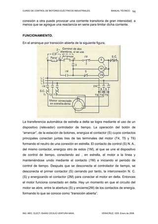 CURSO DE CONTROL DE MOTORES ELÉCTRICOS INDUSTRIALES. MANUAL TÉCNICO.
conexión a otra puede provocar una corriente transitoria de gran intensidad, a
menos que se agregue una reactancia en serie para limitar dicha corriente.
FUNCIONAMIENTO.
En el arranque por transición abierta de la siguiente figura,
La transferencia automática de estrella a delta se logra mediante el uso de un
dispositivo (relevador) controlador de tiempo. La operación del botón de
“arrancar”, de la estación de botones, energiza el contactor (S) cuyos contactos
principales conectan juntas tres de las terminales del motor (T4, T5 y T6)
formando el neutro de una conexión en estrella. El contacto de control (S) N. A.,
del mismo contactor, energiza otro de estos (1M), al que se une el dispositivo
de control de tiempo, conectando así , en estrella, el motor a la línea y
manteniéndose unido mediante el contacto (1M) e iniciando el periodo de
control de tiempo. Después que se desconecta el controlador de tiempo, se
desconecta el primer contactor (S) cerrando por tanto, la interconexión N. C.
(S) y energizando el contactor (2M) para conectar el motor en delta. Entonces
el motor funciona conectado en delta. Hay un momento en que el circuito del
motor se abre, entre la abertura (S) y encierre(2M) de los contactos de energía,
formando lo que se conoce como “transición abierta”.
ING. MEC. ELECT. ISAÍAS CECILIO VENTURA NAVA. VERACRUZ, VER. Enero de 2008.
94
 