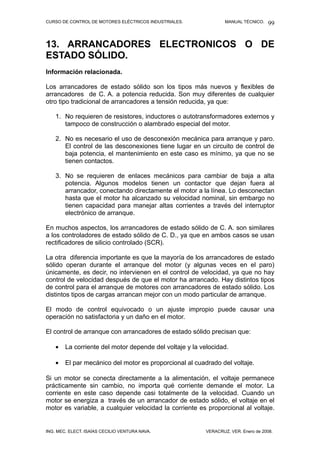 CURSO DE CONTROL DE MOTORES ELÉCTRICOS INDUSTRIALES. MANUAL TÉCNICO.
13. ARRANCADORES ELECTRONICOS O DE
ESTADO SÓLIDO.
Información relacionada.
Los arrancadores de estado sólido son los tipos más nuevos y flexibles de
arrancadores de C. A. a potencia reducida. Son muy diferentes de cualquier
otro tipo tradicional de arrancadores a tensión reducida, ya que:
1. No requieren de resistores, inductores o autotransformadores externos y
tampoco de construcción o alambrado especial del motor.
2. No es necesario el uso de desconexión mecánica para arranque y paro.
El control de las desconexiones tiene lugar en un circuito de control de
baja potencia, el mantenimiento en este caso es mínimo, ya que no se
tienen contactos.
3. No se requieren de enlaces mecánicos para cambiar de baja a alta
potencia. Algunos modelos tienen un contactor que dejan fuera al
arrancador, conectando directamente el motor a la línea. Lo desconectan
hasta que el motor ha alcanzado su velocidad nominal, sin embargo no
tienen capacidad para manejar altas corrientes a través del interruptor
electrónico de arranque.
En muchos aspectos, los arrancadores de estado sólido de C. A. son similares
a los controladores de estado sólido de C. D., ya que en ambos casos se usan
rectificadores de silicio controlado (SCR).
La otra diferencia importante es que la mayoría de los arrancadores de estado
sólido operan durante el arranque del motor (y algunas veces en el paro)
únicamente, es decir, no intervienen en el control de velocidad, ya que no hay
control de velocidad después de que el motor ha arrancado. Hay distintos tipos
de control para el arranque de motores con arrancadores de estado sólido. Los
distintos tipos de cargas arrancan mejor con un modo particular de arranque.
El modo de control equivocado o un ajuste impropio puede causar una
operación no satisfactoria y un daño en el motor.
El control de arranque con arrancadores de estado sólido precisan que:
• La corriente del motor depende del voltaje y la velocidad.
• El par mecánico del motor es proporcional al cuadrado del voltaje.
Si un motor se conecta directamente a la alimentación, el voltaje permanece
prácticamente sin cambio, no importa qué corriente demande el motor. La
corriente en este caso depende casi totalmente de la velocidad. Cuando un
motor se energiza a través de un arrancador de estado sólido, el voltaje en el
motor es variable, a cualquier velocidad la corriente es proporcional al voltaje.
ING. MEC. ELECT. ISAÍAS CECILIO VENTURA NAVA. VERACRUZ, VER. Enero de 2008.
99
 