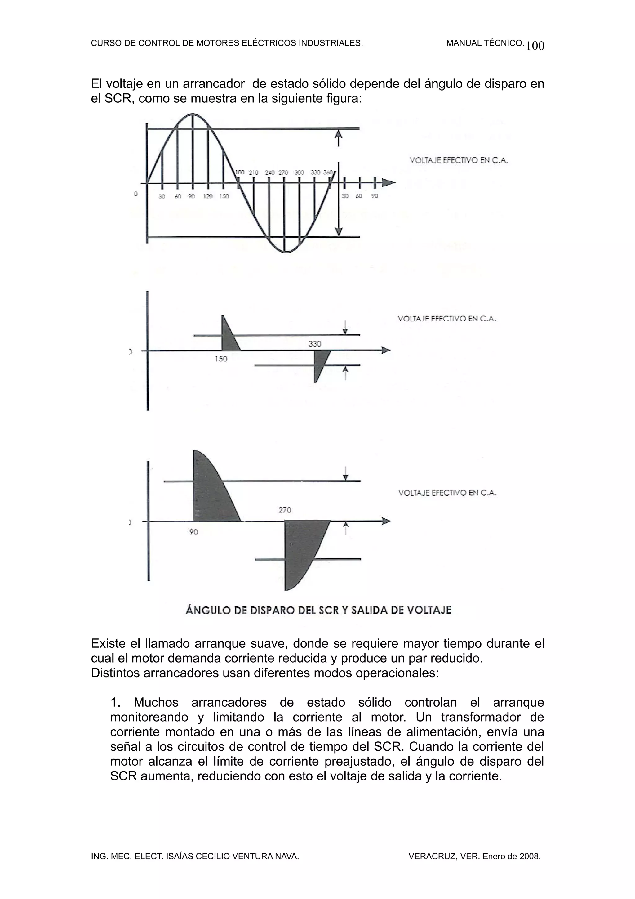 CURSO DE CONTROL DE MOTORES ELÉCTRICOS INDUSTRIALES.           MANUAL TÉCNICO. 100



El voltaje en un arrancador de estado sólido depende del ángulo de disparo en
el SCR, como se muestra en la siguiente figura:




Existe el llamado arranque suave, donde se requiere mayor tiempo durante el
cual el motor demanda corriente reducida y produce un par reducido.
Distintos arrancadores usan diferentes modos operacionales:

    1. Muchos arrancadores de estado sólido controlan el arranque
    monitoreando y limitando la corriente al motor. Un transformador de
    corriente montado en una o más de las líneas de alimentación, envía una
    señal a los circuitos de control de tiempo del SCR. Cuando la corriente del
    motor alcanza el límite de corriente preajustado, el ángulo de disparo del
    SCR aumenta, reduciendo con esto el voltaje de salida y la corriente.




ING. MEC. ELECT. ISAÍAS CECILIO VENTURA NAVA.          VERACRUZ, VER. Enero de 2008.
 