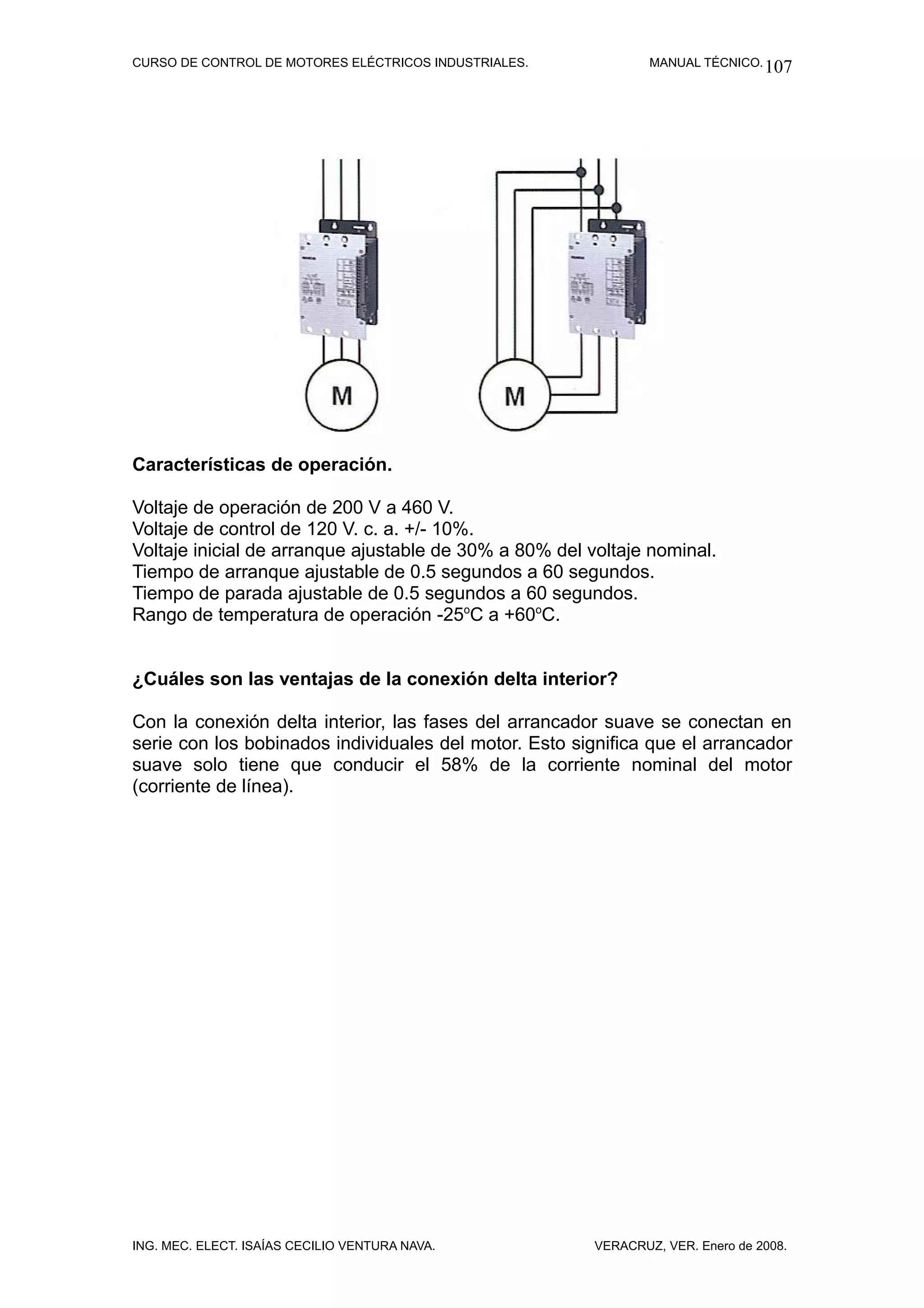 CURSO DE CONTROL DE MOTORES ELÉCTRICOS INDUSTRIALES.            MANUAL TÉCNICO. 107




Características de operación.

Voltaje de operación de 200 V a 460 V.
Voltaje de control de 120 V. c. a. +/- 10%.
Voltaje inicial de arranque ajustable de 30% a 80% del voltaje nominal.
Tiempo de arranque ajustable de 0.5 segundos a 60 segundos.
Tiempo de parada ajustable de 0.5 segundos a 60 segundos.
Rango de temperatura de operación -25oC a +60oC.


¿Cuáles son las ventajas de la conexión delta interior?

Con la conexión delta interior, las fases del arrancador suave se conectan en
serie con los bobinados individuales del motor. Esto significa que el arrancador
suave solo tiene que conducir el 58% de la corriente nominal del motor
(corriente de línea).




ING. MEC. ELECT. ISAÍAS CECILIO VENTURA NAVA.           VERACRUZ, VER. Enero de 2008.
 