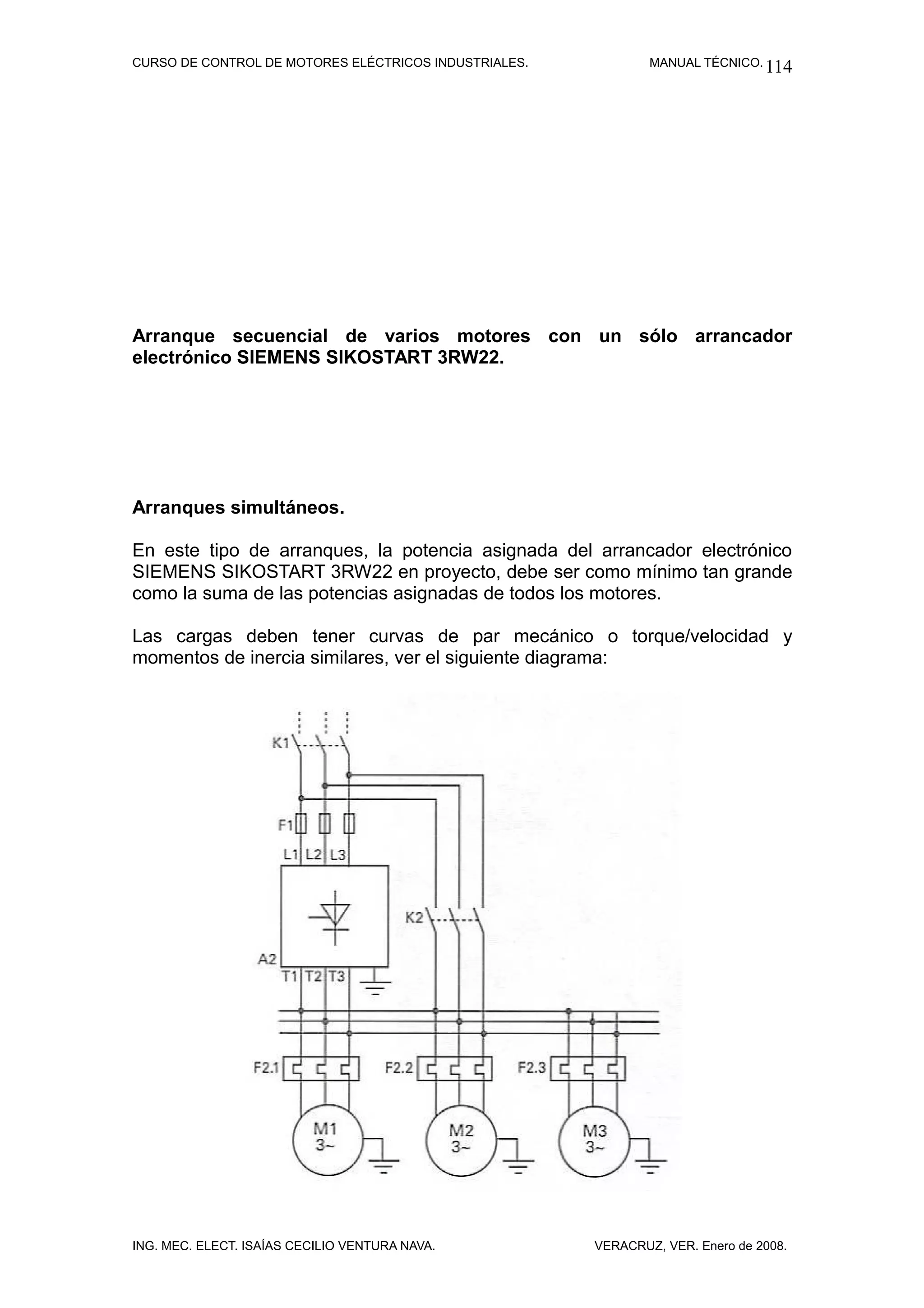 CURSO DE CONTROL DE MOTORES ELÉCTRICOS INDUSTRIALES.           MANUAL TÉCNICO. 114




Arranque secuencial de varios motores con un sólo arrancador
electrónico SIEMENS SIKOSTART 3RW22.




Arranques simultáneos.

En este tipo de arranques, la potencia asignada del arrancador electrónico
SIEMENS SIKOSTART 3RW22 en proyecto, debe ser como mínimo tan grande
como la suma de las potencias asignadas de todos los motores.

Las cargas deben tener curvas de par mecánico o torque/velocidad y
momentos de inercia similares, ver el siguiente diagrama:




ING. MEC. ELECT. ISAÍAS CECILIO VENTURA NAVA.          VERACRUZ, VER. Enero de 2008.
 