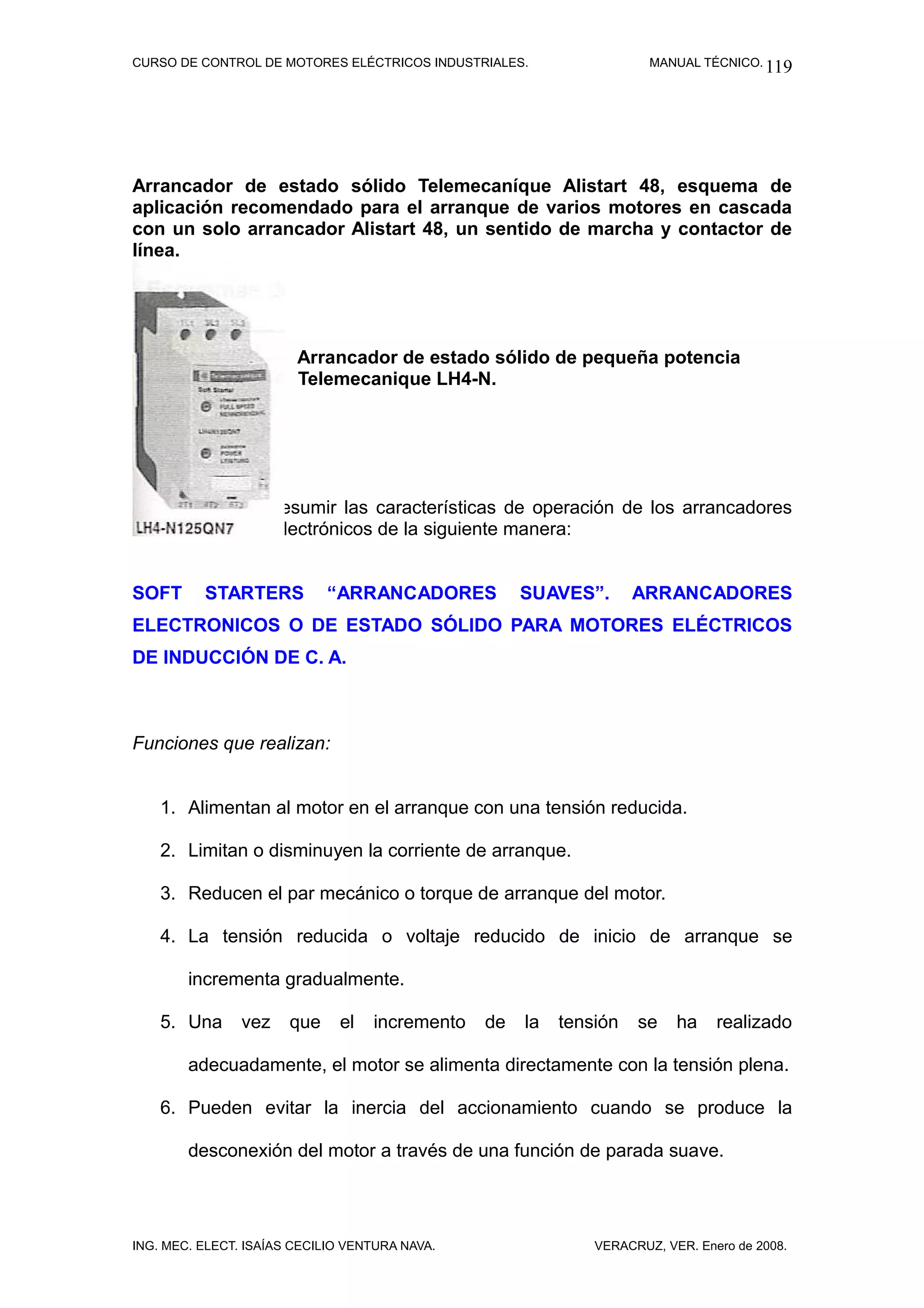 CURSO DE CONTROL DE MOTORES ELÉCTRICOS INDUSTRIALES.                  MANUAL TÉCNICO. 119




Arrancador de estado sólido Telemecaníque Alistart 48, esquema de
aplicación recomendado para el arranque de varios motores en cascada
con un solo arrancador Alistart 48, un sentido de marcha y contactor de
línea.




                        Arrancador de estado sólido de pequeña potencia
                        Telemecanique LH4-N.




Podemos ahora resumir las características de operación de los arrancadores
de estado sólido electrónicos de la siguiente manera:


SOFT      STARTERS           “ARRANCADORES           SUAVES”.       ARRANCADORES
ELECTRONICOS O DE ESTADO SÓLIDO PARA MOTORES ELÉCTRICOS
DE INDUCCIÓN DE C. A.



Funciones que realizan:


    1. Alimentan al motor en el arranque con una tensión reducida.

    2. Limitan o disminuyen la corriente de arranque.

    3. Reducen el par mecánico o torque de arranque del motor.

    4. La tensión reducida o voltaje reducido de inicio de arranque se

        incrementa gradualmente.

    5. Una      vez    que    el   incremento   de   la   tensión   se    ha    realizado

        adecuadamente, el motor se alimenta directamente con la tensión plena.

    6. Pueden evitar la inercia del accionamiento cuando se produce la

        desconexión del motor a través de una función de parada suave.




ING. MEC. ELECT. ISAÍAS CECILIO VENTURA NAVA.                 VERACRUZ, VER. Enero de 2008.
 