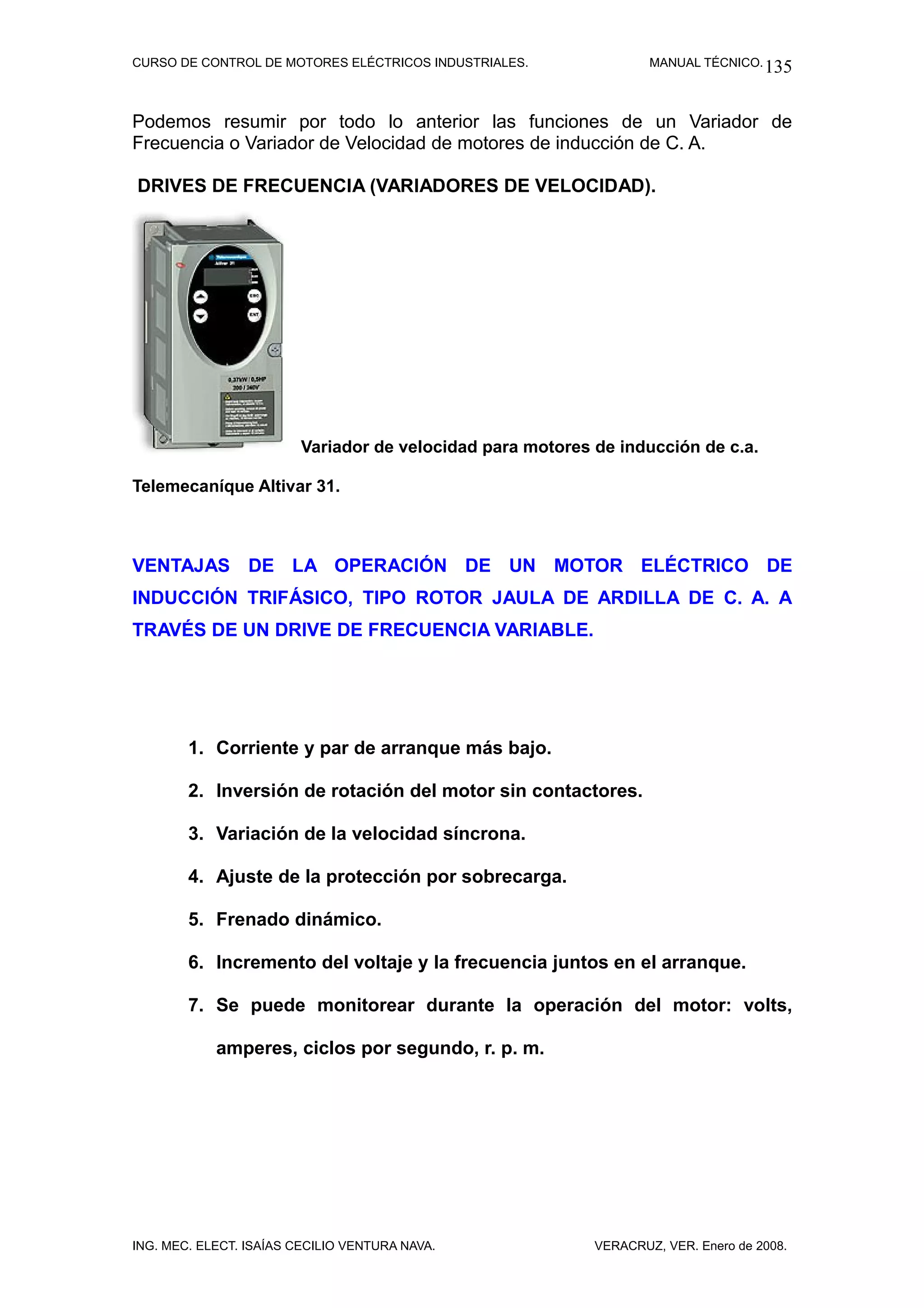 CURSO DE CONTROL DE MOTORES ELÉCTRICOS INDUSTRIALES.                MANUAL TÉCNICO. 135



Podemos resumir por todo lo anterior las funciones de un Variador de
Frecuencia o Variador de Velocidad de motores de inducción de C. A.

DRIVES DE FRECUENCIA (VARIADORES DE VELOCIDAD).




                         Variador de velocidad para motores de inducción de c.a.

Telemecaníque Altivar 31.



VENTAJAS DE LA OPERACIÓN DE UN MOTOR ELÉCTRICO DE
INDUCCIÓN TRIFÁSICO, TIPO ROTOR JAULA DE ARDILLA DE C. A. A
TRAVÉS DE UN DRIVE DE FRECUENCIA VARIABLE.




        1. Corriente y par de arranque más bajo.

        2. Inversión de rotación del motor sin contactores.

        3. Variación de la velocidad síncrona.

        4. Ajuste de la protección por sobrecarga.

        5. Frenado dinámico.

        6. Incremento del voltaje y la frecuencia juntos en el arranque.

        7. Se puede monitorear durante la operación del motor: volts,

            amperes, ciclos por segundo, r. p. m.




ING. MEC. ELECT. ISAÍAS CECILIO VENTURA NAVA.               VERACRUZ, VER. Enero de 2008.
 