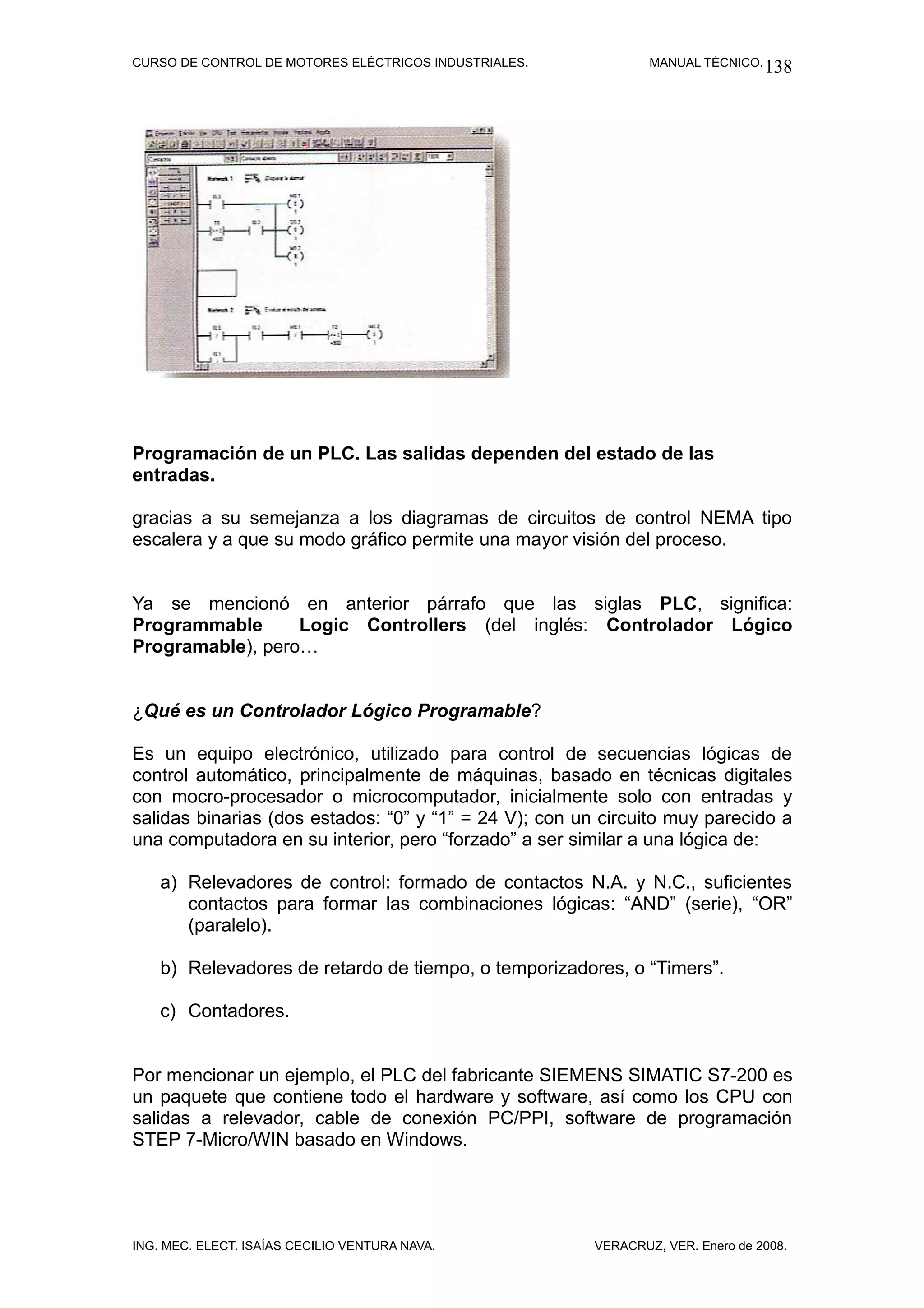 CURSO DE CONTROL DE MOTORES ELÉCTRICOS INDUSTRIALES.            MANUAL TÉCNICO. 138




Programación de un PLC. Las salidas dependen del estado de las
entradas.

gracias a su semejanza a los diagramas de circuitos de control NEMA tipo
escalera y a que su modo gráfico permite una mayor visión del proceso.


Ya se mencionó en anterior párrafo que las siglas PLC, significa:
Programmable      Logic Controllers (del inglés: Controlador Lógico
Programable), pero…


¿Qué es un Controlador Lógico Programable?

Es un equipo electrónico, utilizado para control de secuencias lógicas de
control automático, principalmente de máquinas, basado en técnicas digitales
con mocro-procesador o microcomputador, inicialmente solo con entradas y
salidas binarias (dos estados: “0” y “1” = 24 V); con un circuito muy parecido a
una computadora en su interior, pero “forzado” a ser similar a una lógica de:

    a) Relevadores de control: formado de contactos N.A. y N.C., suficientes
       contactos para formar las combinaciones lógicas: “AND” (serie), “OR”
       (paralelo).

    b) Relevadores de retardo de tiempo, o temporizadores, o “Timers”.

    c) Contadores.


Por mencionar un ejemplo, el PLC del fabricante SIEMENS SIMATIC S7-200 es
un paquete que contiene todo el hardware y software, así como los CPU con
salidas a relevador, cable de conexión PC/PPI, software de programación
STEP 7-Micro/WIN basado en Windows.




ING. MEC. ELECT. ISAÍAS CECILIO VENTURA NAVA.           VERACRUZ, VER. Enero de 2008.
 