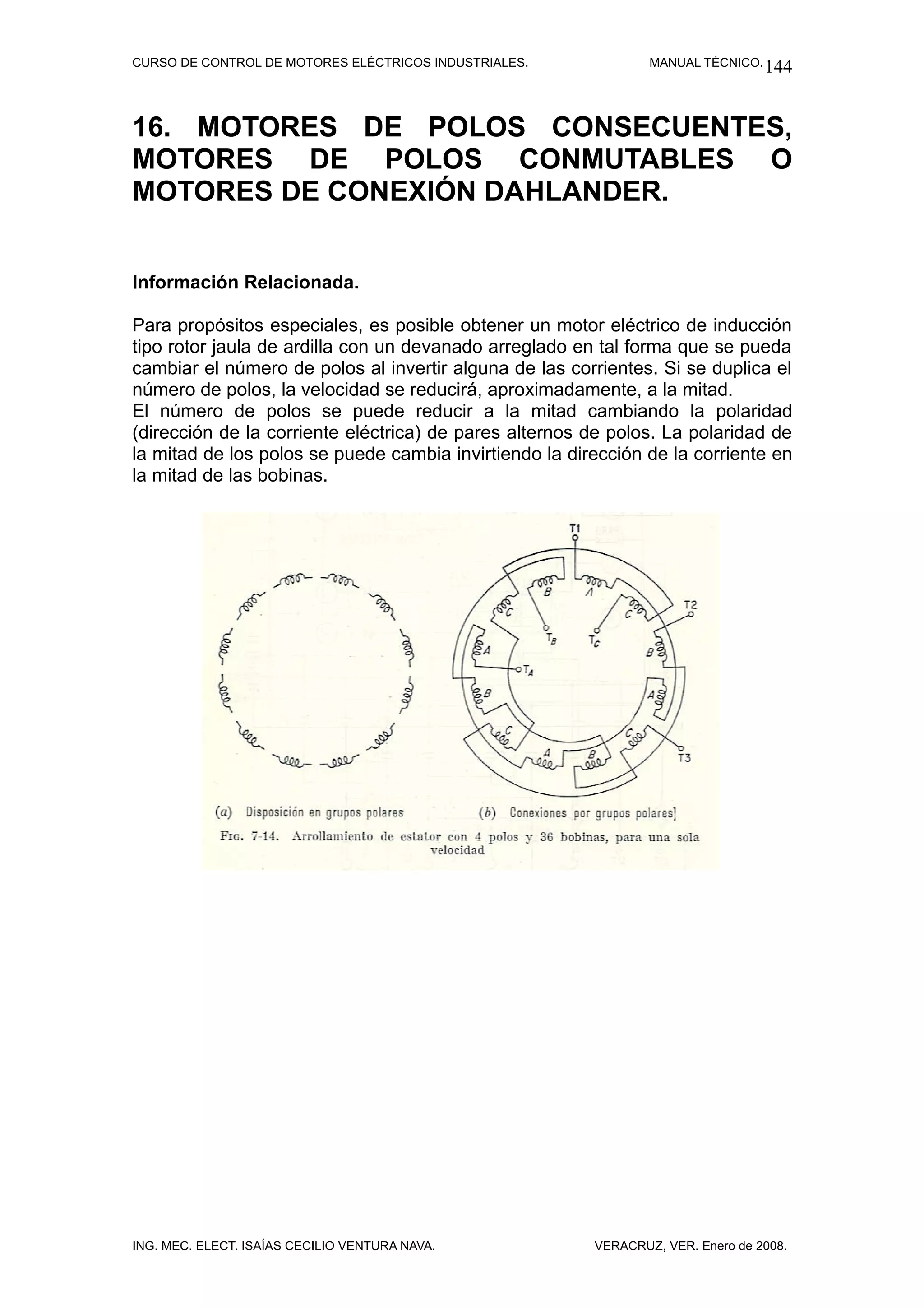 CURSO DE CONTROL DE MOTORES ELÉCTRICOS INDUSTRIALES.            MANUAL TÉCNICO. 144




16. MOTORES DE POLOS CONSECUENTES,
MOTORES DE POLOS CONMUTABLES O
MOTORES DE CONEXIÓN DAHLANDER.


Información Relacionada.

Para propósitos especiales, es posible obtener un motor eléctrico de inducción
tipo rotor jaula de ardilla con un devanado arreglado en tal forma que se pueda
cambiar el número de polos al invertir alguna de las corrientes. Si se duplica el
número de polos, la velocidad se reducirá, aproximadamente, a la mitad.
El número de polos se puede reducir a la mitad cambiando la polaridad
(dirección de la corriente eléctrica) de pares alternos de polos. La polaridad de
la mitad de los polos se puede cambia invirtiendo la dirección de la corriente en
la mitad de las bobinas.




ING. MEC. ELECT. ISAÍAS CECILIO VENTURA NAVA.           VERACRUZ, VER. Enero de 2008.
 