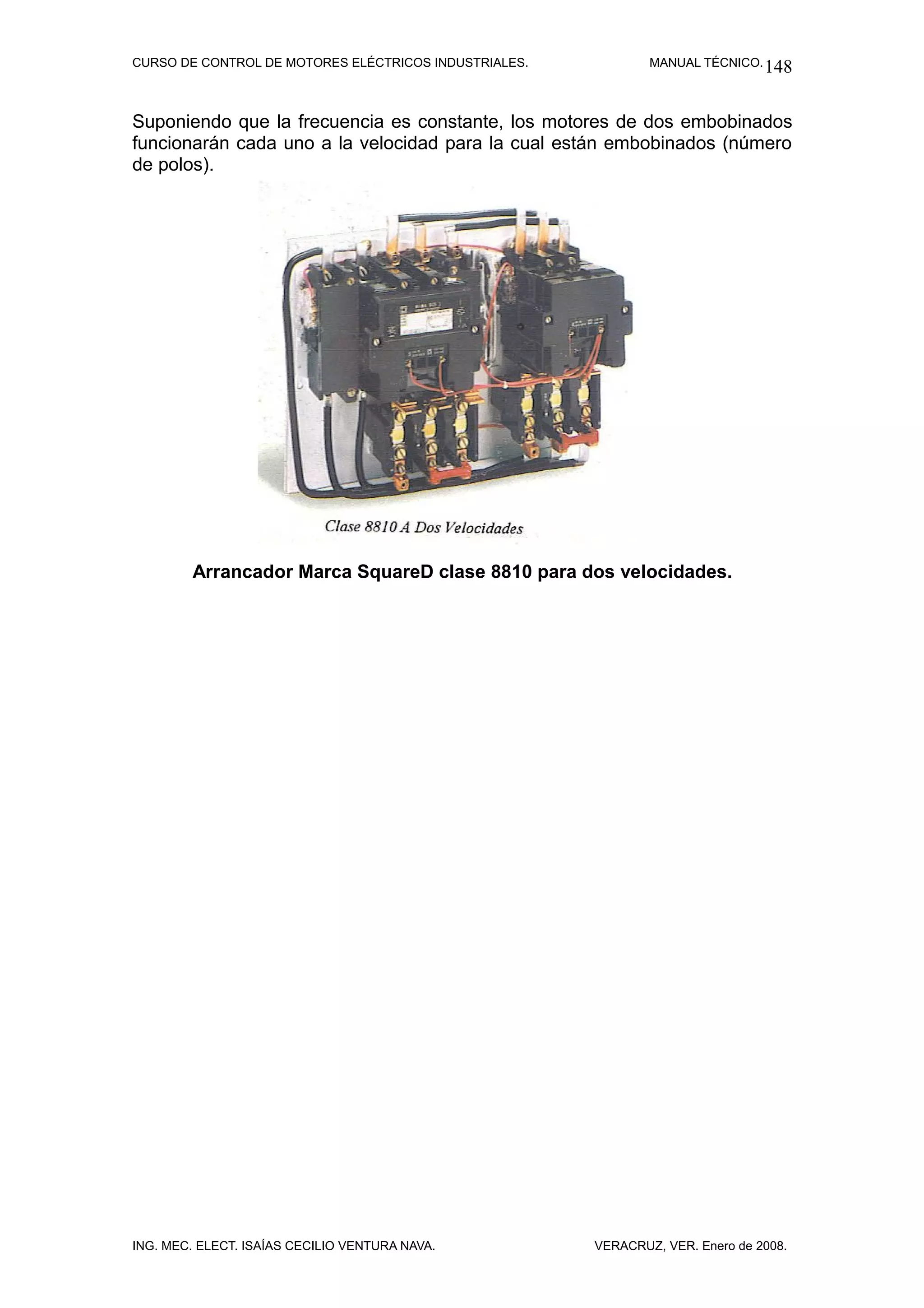 CURSO DE CONTROL DE MOTORES ELÉCTRICOS INDUSTRIALES.           MANUAL TÉCNICO. 148



Suponiendo que la frecuencia es constante, los motores de dos embobinados
funcionarán cada uno a la velocidad para la cual están embobinados (número
de polos).




        Arrancador Marca SquareD clase 8810 para dos velocidades.




ING. MEC. ELECT. ISAÍAS CECILIO VENTURA NAVA.          VERACRUZ, VER. Enero de 2008.
 
