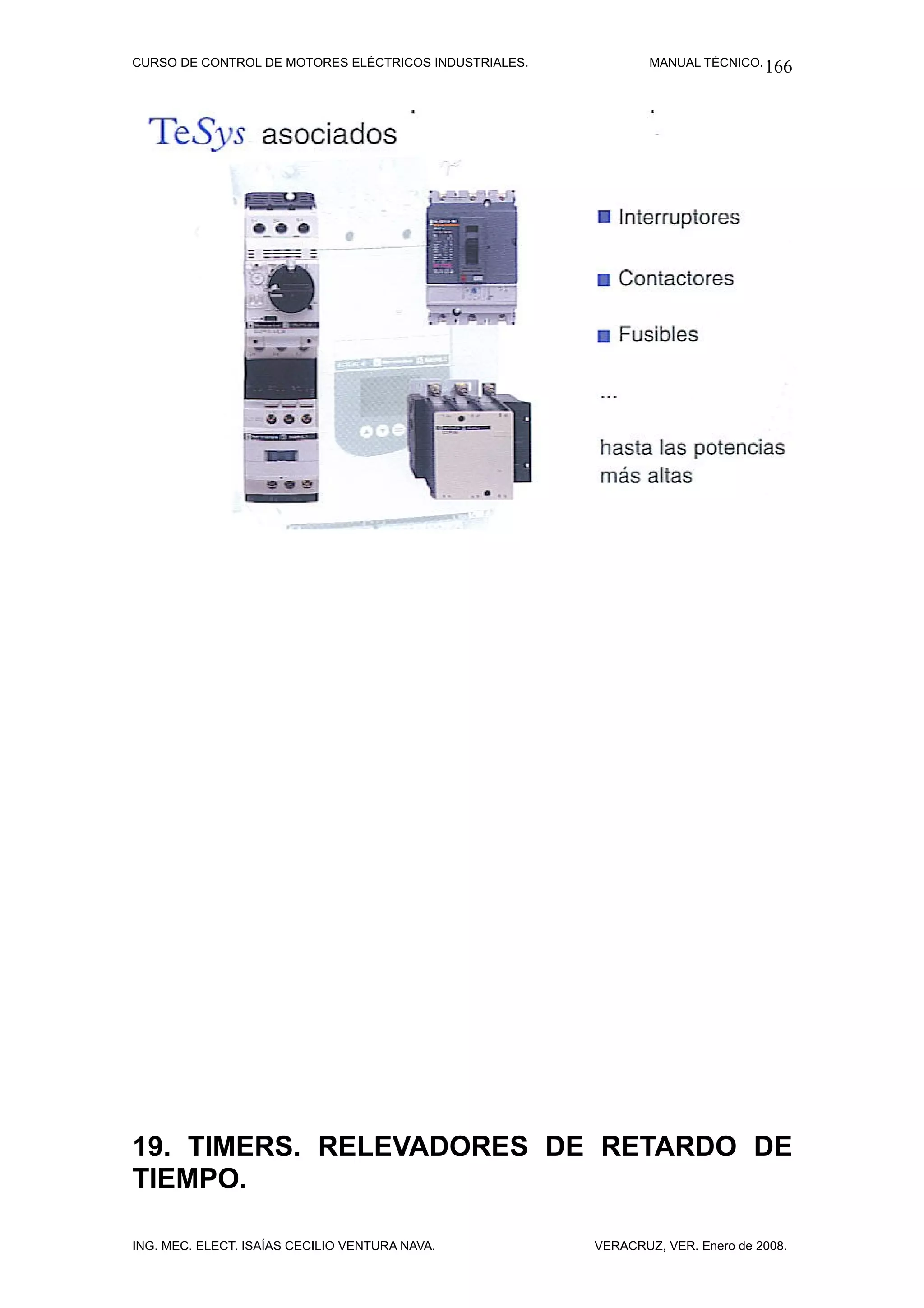 CURSO DE CONTROL DE MOTORES ELÉCTRICOS INDUSTRIALES.           MANUAL TÉCNICO. 166




19. TIMERS. RELEVADORES DE RETARDO DE
TIEMPO.

ING. MEC. ELECT. ISAÍAS CECILIO VENTURA NAVA.          VERACRUZ, VER. Enero de 2008.
 