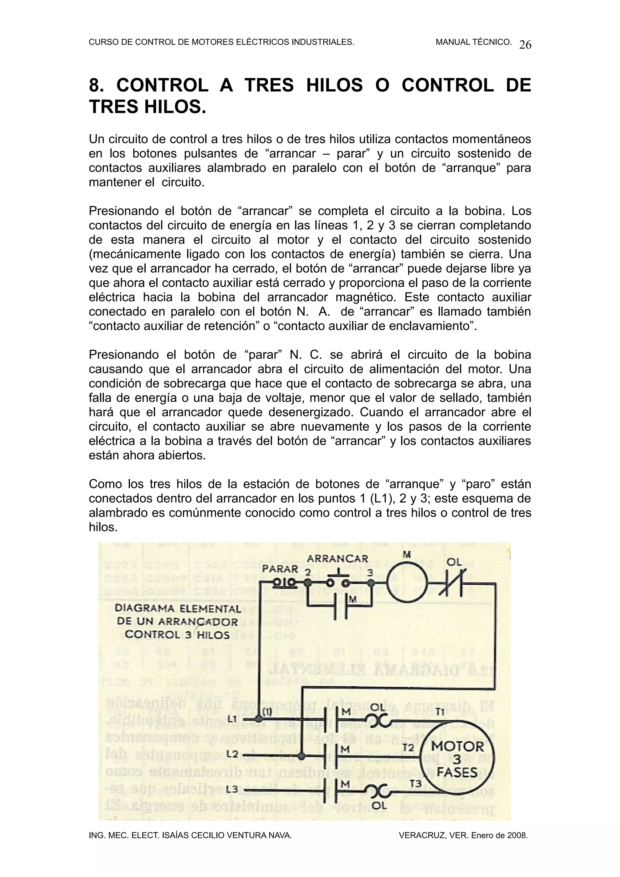 CURSO DE CONTROL DE MOTORES ELÉCTRICOS INDUSTRIALES.            MANUAL TÉCNICO.   26


8. CONTROL A TRES HILOS O CONTROL DE
TRES HILOS.
Un circuito de control a tres hilos o de tres hilos utiliza contactos momentáneos
en los botones pulsantes de “arrancar – parar” y un circuito sostenido de
contactos auxiliares alambrado en paralelo con el botón de “arranque” para
mantener el circuito.

Presionando el botón de “arrancar” se completa el circuito a la bobina. Los
contactos del circuito de energía en las líneas 1, 2 y 3 se cierran completando
de esta manera el circuito al motor y el contacto del circuito sostenido
(mecánicamente ligado con los contactos de energía) también se cierra. Una
vez que el arrancador ha cerrado, el botón de “arrancar” puede dejarse libre ya
que ahora el contacto auxiliar está cerrado y proporciona el paso de la corriente
eléctrica hacia la bobina del arrancador magnético. Este contacto auxiliar
conectado en paralelo con el botón N. A. de “arrancar” es llamado también
“contacto auxiliar de retención” o “contacto auxiliar de enclavamiento”.

Presionando el botón de “parar” N. C. se abrirá el circuito de la bobina
causando que el arrancador abra el circuito de alimentación del motor. Una
condición de sobrecarga que hace que el contacto de sobrecarga se abra, una
falla de energía o una baja de voltaje, menor que el valor de sellado, también
hará que el arrancador quede desenergizado. Cuando el arrancador abre el
circuito, el contacto auxiliar se abre nuevamente y los pasos de la corriente
eléctrica a la bobina a través del botón de “arrancar” y los contactos auxiliares
están ahora abiertos.

Como los tres hilos de la estación de botones de “arranque” y “paro” están
conectados dentro del arrancador en los puntos 1 (L1), 2 y 3; este esquema de
alambrado es comúnmente conocido como control a tres hilos o control de tres
hilos.




ING. MEC. ELECT. ISAÍAS CECILIO VENTURA NAVA.           VERACRUZ, VER. Enero de 2008.
 