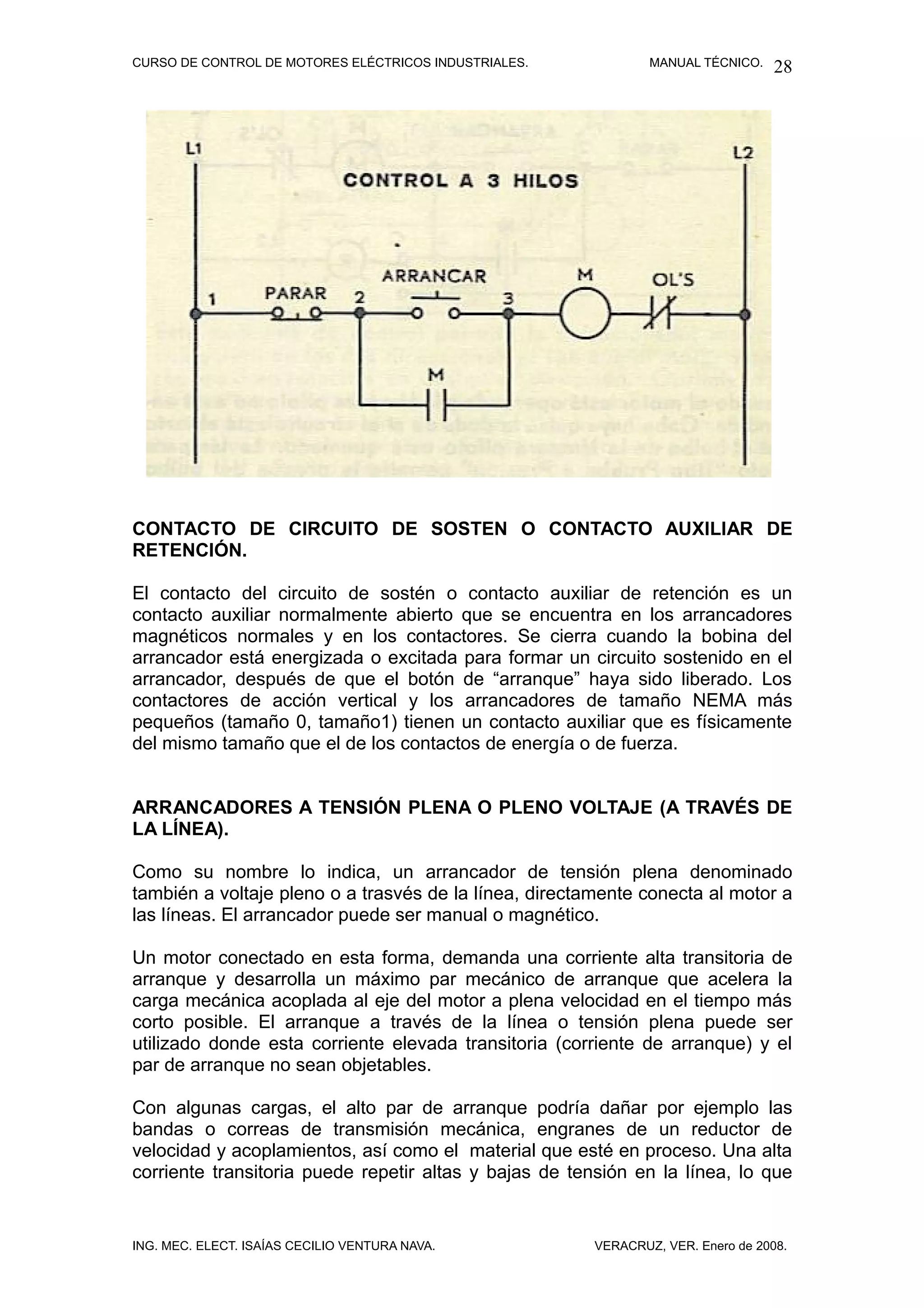 CURSO DE CONTROL DE MOTORES ELÉCTRICOS INDUSTRIALES.            MANUAL TÉCNICO.   28




CONTACTO DE CIRCUITO DE SOSTEN O CONTACTO AUXILIAR DE
RETENCIÓN.

El contacto del circuito de sostén o contacto auxiliar de retención es un
contacto auxiliar normalmente abierto que se encuentra en los arrancadores
magnéticos normales y en los contactores. Se cierra cuando la bobina del
arrancador está energizada o excitada para formar un circuito sostenido en el
arrancador, después de que el botón de “arranque” haya sido liberado. Los
contactores de acción vertical y los arrancadores de tamaño NEMA más
pequeños (tamaño 0, tamaño1) tienen un contacto auxiliar que es físicamente
del mismo tamaño que el de los contactos de energía o de fuerza.


ARRANCADORES A TENSIÓN PLENA O PLENO VOLTAJE (A TRAVÉS DE
LA LÍNEA).

Como su nombre lo indica, un arrancador de tensión plena denominado
también a voltaje pleno o a trasvés de la línea, directamente conecta al motor a
las líneas. El arrancador puede ser manual o magnético.

Un motor conectado en esta forma, demanda una corriente alta transitoria de
arranque y desarrolla un máximo par mecánico de arranque que acelera la
carga mecánica acoplada al eje del motor a plena velocidad en el tiempo más
corto posible. El arranque a través de la línea o tensión plena puede ser
utilizado donde esta corriente elevada transitoria (corriente de arranque) y el
par de arranque no sean objetables.

Con algunas cargas, el alto par de arranque podría dañar por ejemplo las
bandas o correas de transmisión mecánica, engranes de un reductor de
velocidad y acoplamientos, así como el material que esté en proceso. Una alta
corriente transitoria puede repetir altas y bajas de tensión en la línea, lo que


ING. MEC. ELECT. ISAÍAS CECILIO VENTURA NAVA.           VERACRUZ, VER. Enero de 2008.
 