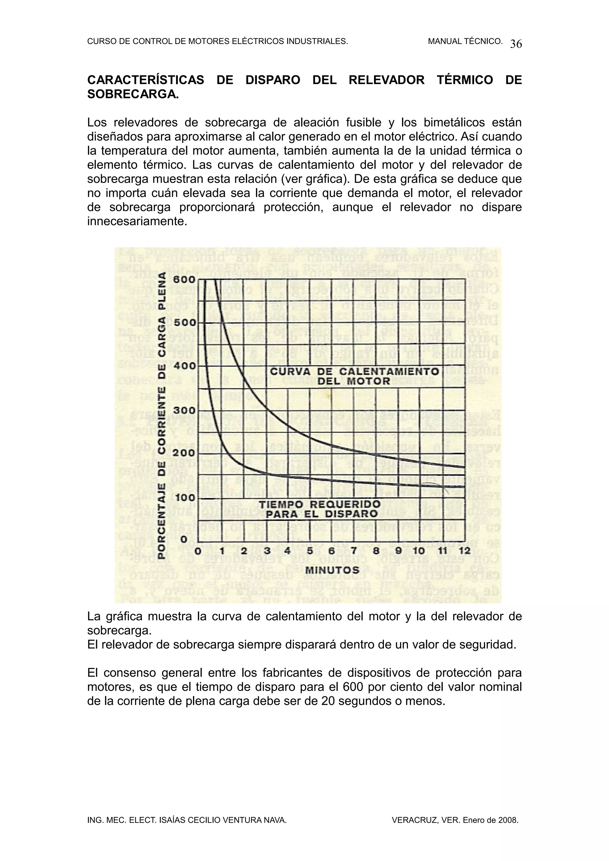 CURSO DE CONTROL DE MOTORES ELÉCTRICOS INDUSTRIALES.           MANUAL TÉCNICO.   36

CARACTERÍSTICAS DE DISPARO DEL RELEVADOR TÉRMICO DE
SOBRECARGA.

Los relevadores de sobrecarga de aleación fusible y los bimetálicos están
diseñados para aproximarse al calor generado en el motor eléctrico. Así cuando
la temperatura del motor aumenta, también aumenta la de la unidad térmica o
elemento térmico. Las curvas de calentamiento del motor y del relevador de
sobrecarga muestran esta relación (ver gráfica). De esta gráfica se deduce que
no importa cuán elevada sea la corriente que demanda el motor, el relevador
de sobrecarga proporcionará protección, aunque el relevador no dispare
innecesariamente.




La gráfica muestra la curva de calentamiento del motor y la del relevador de
sobrecarga.
El relevador de sobrecarga siempre disparará dentro de un valor de seguridad.

El consenso general entre los fabricantes de dispositivos de protección para
motores, es que el tiempo de disparo para el 600 por ciento del valor nominal
de la corriente de plena carga debe ser de 20 segundos o menos.




ING. MEC. ELECT. ISAÍAS CECILIO VENTURA NAVA.          VERACRUZ, VER. Enero de 2008.
 