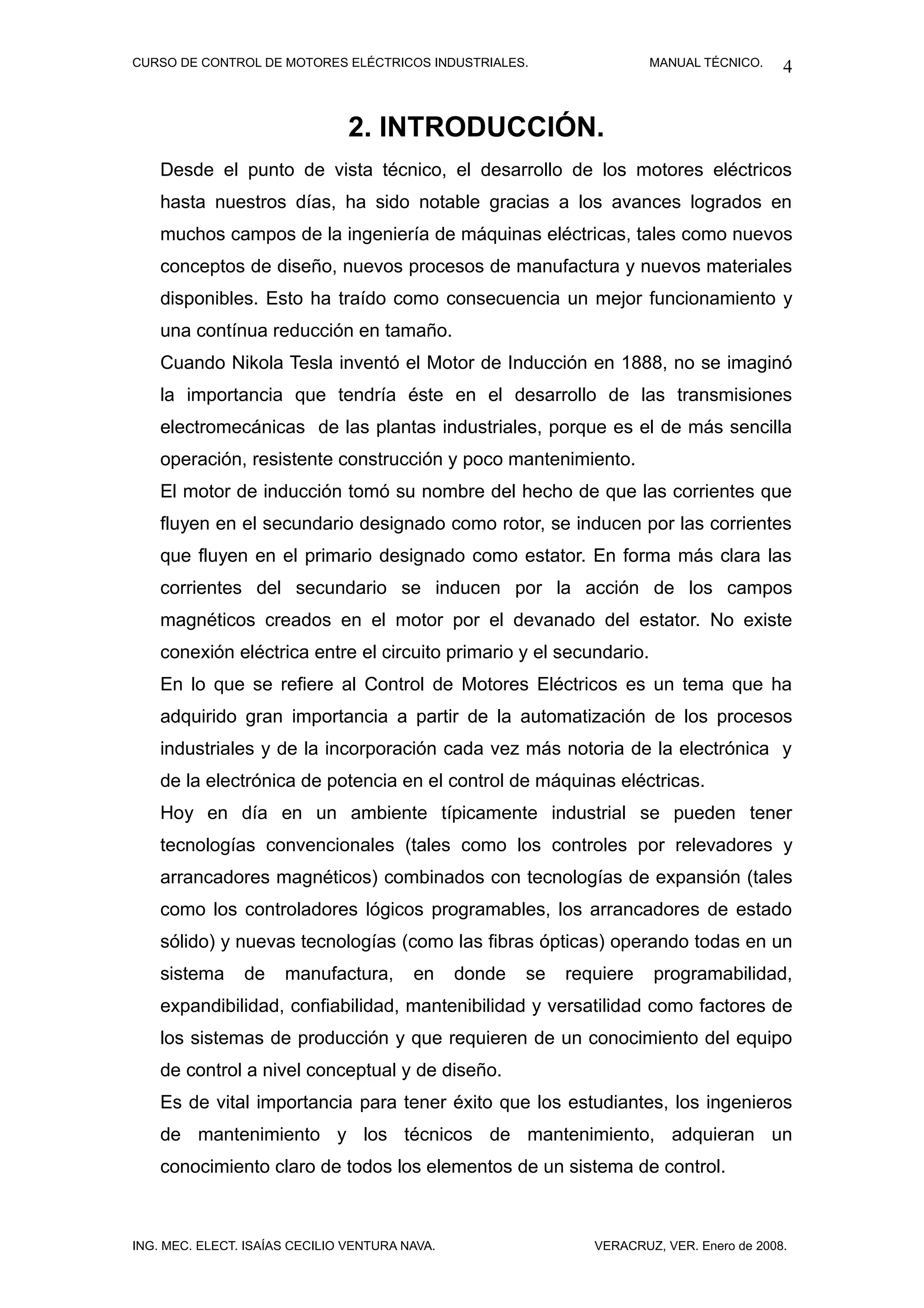 CURSO DE CONTROL DE MOTORES ELÉCTRICOS INDUSTRIALES.                    MANUAL TÉCNICO.     4


                                2. INTRODUCCIÓN.
    Desde el punto de vista técnico, el desarrollo de los motores eléctricos
    hasta nuestros días, ha sido notable gracias a los avances logrados en
    muchos campos de la ingeniería de máquinas eléctricas, tales como nuevos
    conceptos de diseño, nuevos procesos de manufactura y nuevos materiales
    disponibles. Esto ha traído como consecuencia un mejor funcionamiento y
    una contínua reducción en tamaño.
    Cuando Nikola Tesla inventó el Motor de Inducción en 1888, no se imaginó
    la importancia que tendría éste en el desarrollo de las transmisiones
    electromecánicas de las plantas industriales, porque es el de más sencilla
    operación, resistente construcción y poco mantenimiento.
    El motor de inducción tomó su nombre del hecho de que las corrientes que
    fluyen en el secundario designado como rotor, se inducen por las corrientes
    que fluyen en el primario designado como estator. En forma más clara las
    corrientes del secundario se inducen por la acción de los campos
    magnéticos creados en el motor por el devanado del estator. No existe
    conexión eléctrica entre el circuito primario y el secundario.
    En lo que se refiere al Control de Motores Eléctricos es un tema que ha
    adquirido gran importancia a partir de la automatización de los procesos
    industriales y de la incorporación cada vez más notoria de la electrónica y
    de la electrónica de potencia en el control de máquinas eléctricas.
    Hoy en día en un ambiente típicamente industrial se pueden tener
    tecnologías convencionales (tales como los controles por relevadores y
    arrancadores magnéticos) combinados con tecnologías de expansión (tales
    como los controladores lógicos programables, los arrancadores de estado
    sólido) y nuevas tecnologías (como las fibras ópticas) operando todas en un
    sistema     de    manufactura,       en     donde   se   requiere   programabilidad,
    expandibilidad, confiabilidad, mantenibilidad y versatilidad como factores de
    los sistemas de producción y que requieren de un conocimiento del equipo
    de control a nivel conceptual y de diseño.
    Es de vital importancia para tener éxito que los estudiantes, los ingenieros
    de mantenimiento y los técnicos de mantenimiento, adquieran un
    conocimiento claro de todos los elementos de un sistema de control.



ING. MEC. ELECT. ISAÍAS CECILIO VENTURA NAVA.                   VERACRUZ, VER. Enero de 2008.
 