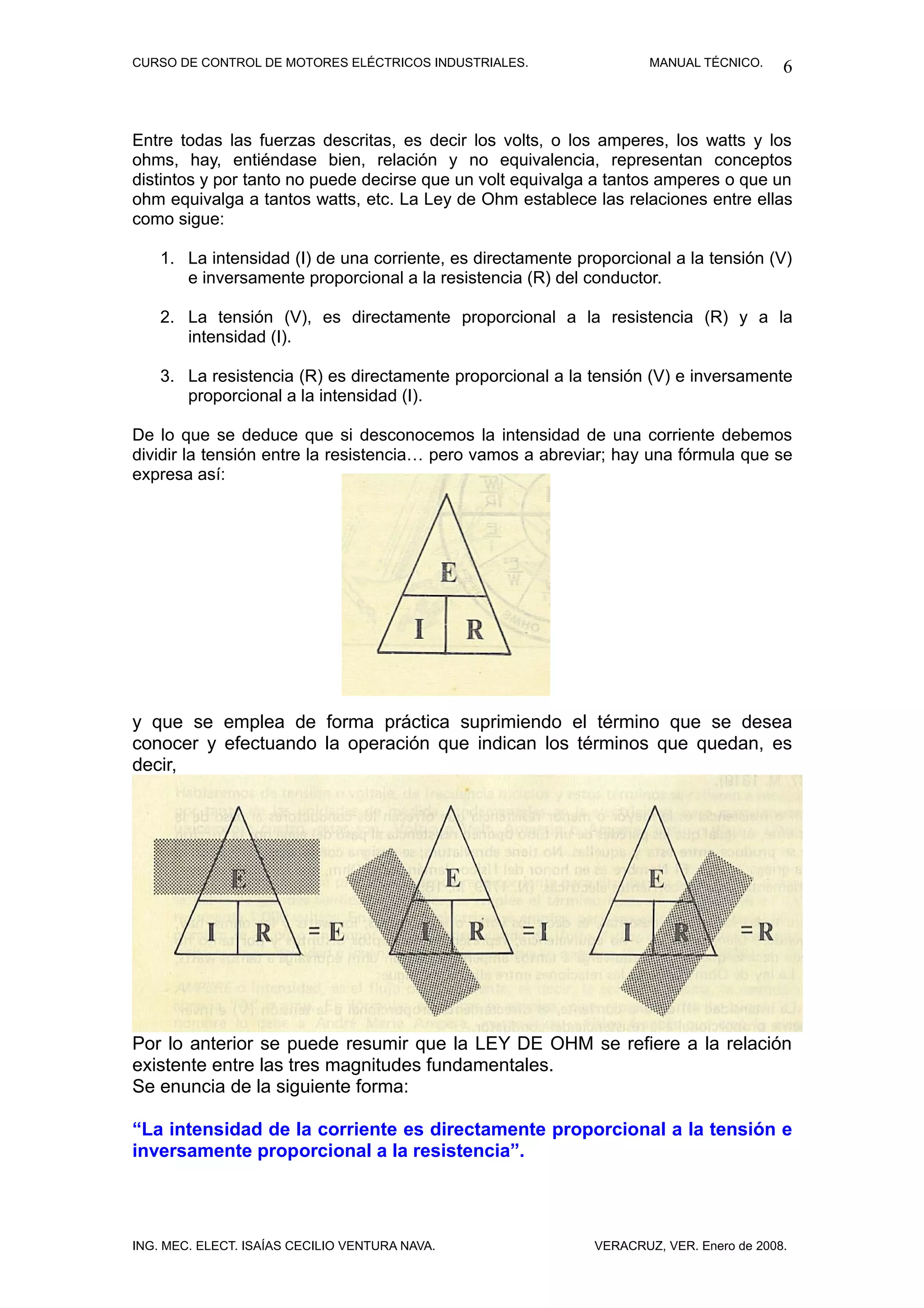 CURSO DE CONTROL DE MOTORES ELÉCTRICOS INDUSTRIALES.                 MANUAL TÉCNICO.     6


Entre todas las fuerzas descritas, es decir los volts, o los amperes, los watts y los
ohms, hay, entiéndase bien, relación y no equivalencia, representan conceptos
distintos y por tanto no puede decirse que un volt equivalga a tantos amperes o que un
ohm equivalga a tantos watts, etc. La Ley de Ohm establece las relaciones entre ellas
como sigue:

    1. La intensidad (I) de una corriente, es directamente proporcional a la tensión (V)
       e inversamente proporcional a la resistencia (R) del conductor.

    2. La tensión (V), es directamente proporcional a la resistencia (R) y a la
       intensidad (I).

    3. La resistencia (R) es directamente proporcional a la tensión (V) e inversamente
       proporcional a la intensidad (I).

De lo que se deduce que si desconocemos la intensidad de una corriente debemos
dividir la tensión entre la resistencia… pero vamos a abreviar; hay una fórmula que se
expresa así:




y que se emplea de forma práctica suprimiendo el término que se desea
conocer y efectuando la operación que indican los términos que quedan, es
decir,




Por lo anterior se puede resumir que la LEY DE OHM se refiere a la relación
existente entre las tres magnitudes fundamentales.
Se enuncia de la siguiente forma:

“La intensidad de la corriente es directamente proporcional a la tensión e
inversamente proporcional a la resistencia”.




ING. MEC. ELECT. ISAÍAS CECILIO VENTURA NAVA.                VERACRUZ, VER. Enero de 2008.
 