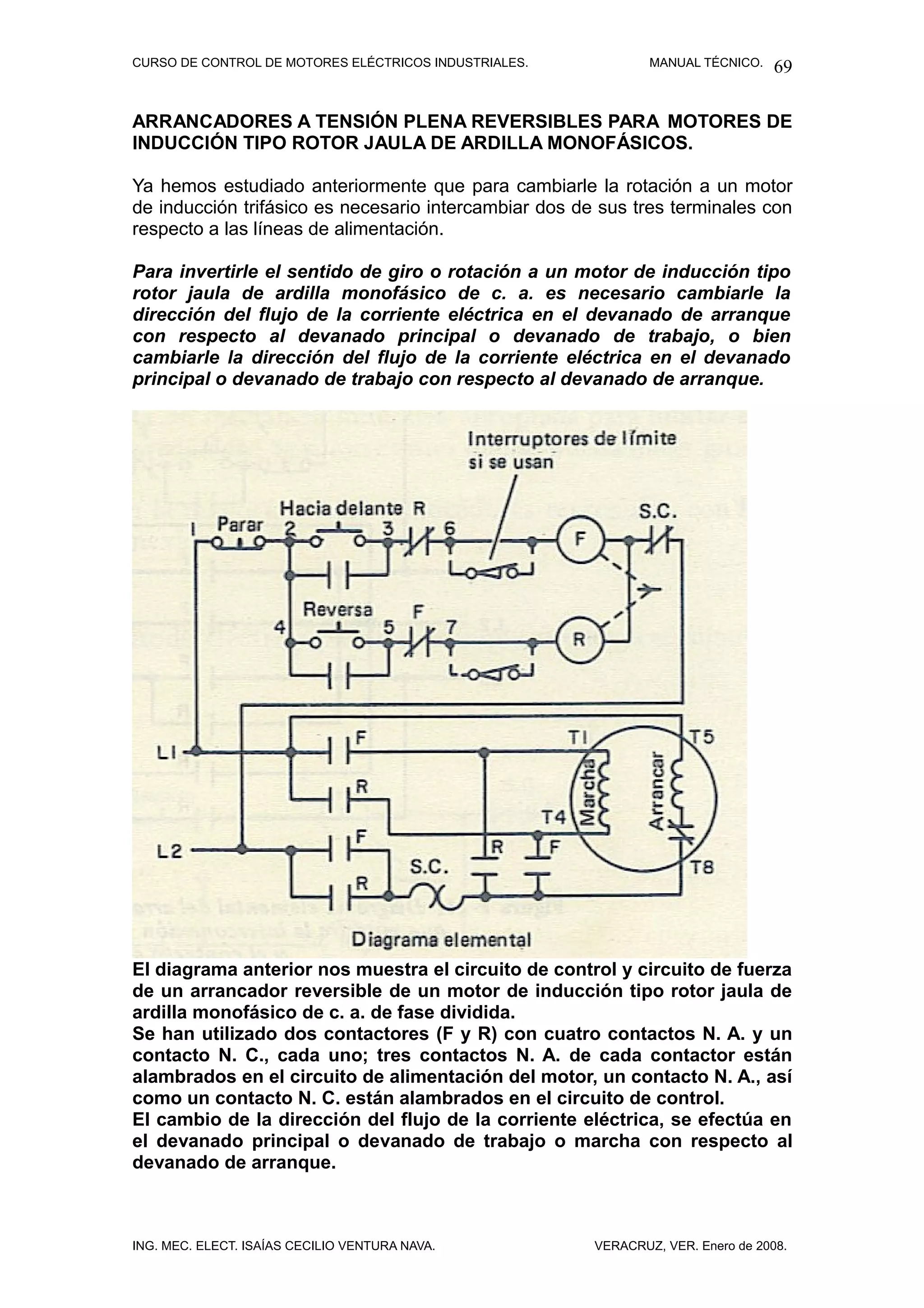 CURSO DE CONTROL DE MOTORES ELÉCTRICOS INDUSTRIALES.           MANUAL TÉCNICO.   69

ARRANCADORES A TENSIÓN PLENA REVERSIBLES PARA MOTORES DE
INDUCCIÓN TIPO ROTOR JAULA DE ARDILLA MONOFÁSICOS.

Ya hemos estudiado anteriormente que para cambiarle la rotación a un motor
de inducción trifásico es necesario intercambiar dos de sus tres terminales con
respecto a las líneas de alimentación.

Para invertirle el sentido de giro o rotación a un motor de inducción tipo
rotor jaula de ardilla monofásico de c. a. es necesario cambiarle la
dirección del flujo de la corriente eléctrica en el devanado de arranque
con respecto al devanado principal o devanado de trabajo, o bien
cambiarle la dirección del flujo de la corriente eléctrica en el devanado
principal o devanado de trabajo con respecto al devanado de arranque.




El diagrama anterior nos muestra el circuito de control y circuito de fuerza
de un arrancador reversible de un motor de inducción tipo rotor jaula de
ardilla monofásico de c. a. de fase dividida.
Se han utilizado dos contactores (F y R) con cuatro contactos N. A. y un
contacto N. C., cada uno; tres contactos N. A. de cada contactor están
alambrados en el circuito de alimentación del motor, un contacto N. A., así
como un contacto N. C. están alambrados en el circuito de control.
El cambio de la dirección del flujo de la corriente eléctrica, se efectúa en
el devanado principal o devanado de trabajo o marcha con respecto al
devanado de arranque.



ING. MEC. ELECT. ISAÍAS CECILIO VENTURA NAVA.          VERACRUZ, VER. Enero de 2008.
 