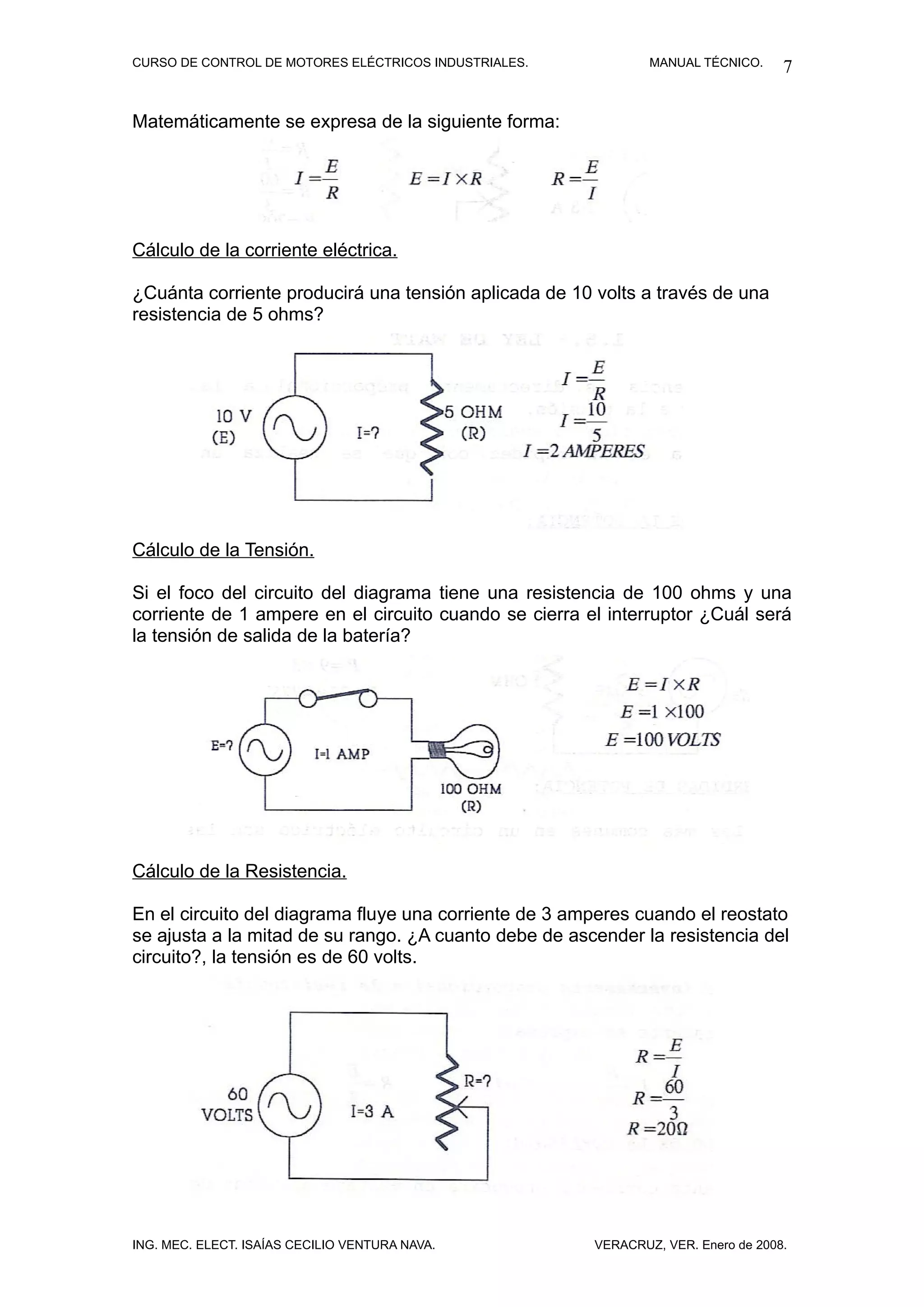 CURSO DE CONTROL DE MOTORES ELÉCTRICOS INDUSTRIALES.           MANUAL TÉCNICO.     7

Matemáticamente se expresa de la siguiente forma:




Cálculo de la corriente eléctrica.

¿Cuánta corriente producirá una tensión aplicada de 10 volts a través de una
resistencia de 5 ohms?




Cálculo de la Tensión.

Si el foco del circuito del diagrama tiene una resistencia de 100 ohms y una
corriente de 1 ampere en el circuito cuando se cierra el interruptor ¿Cuál será
la tensión de salida de la batería?




Cálculo de la Resistencia.

En el circuito del diagrama fluye una corriente de 3 amperes cuando el reostato
se ajusta a la mitad de su rango. ¿A cuanto debe de ascender la resistencia del
circuito?, la tensión es de 60 volts.




ING. MEC. ELECT. ISAÍAS CECILIO VENTURA NAVA.          VERACRUZ, VER. Enero de 2008.
 