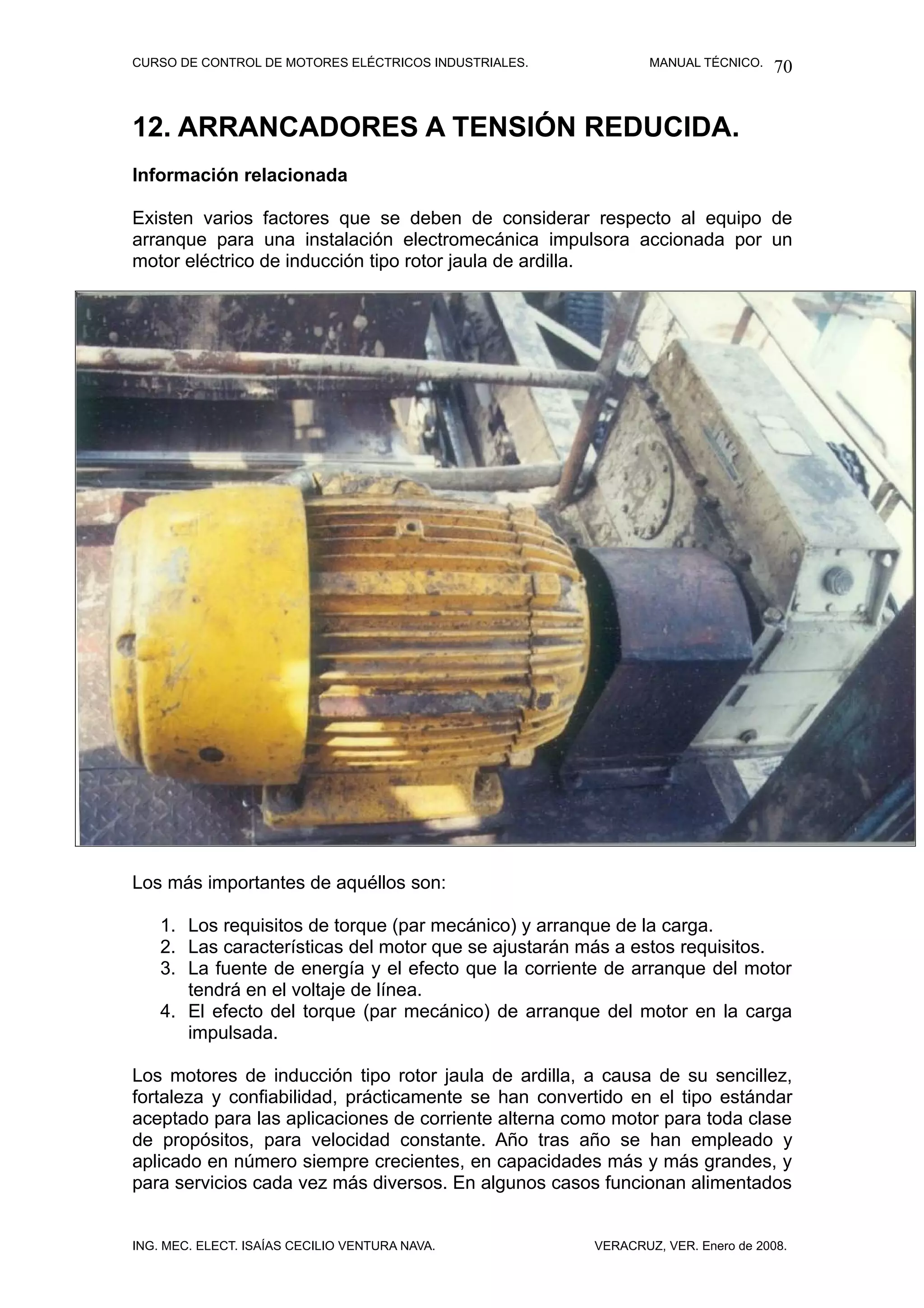 CURSO DE CONTROL DE MOTORES ELÉCTRICOS INDUSTRIALES.           MANUAL TÉCNICO.   70


12. ARRANCADORES A TENSIÓN REDUCIDA.
Información relacionada

Existen varios factores que se deben de considerar respecto al equipo de
arranque para una instalación electromecánica impulsora accionada por un
motor eléctrico de inducción tipo rotor jaula de ardilla.



Los más importantes son aquellos




Los más importantes de aquéllos son:

    1. Los requisitos de torque (par mecánico) y arranque de la carga.
    2. Las características del motor que se ajustarán más a estos requisitos.
    3. La fuente de energía y el efecto que la corriente de arranque del motor
       tendrá en el voltaje de línea.
    4. El efecto del torque (par mecánico) de arranque del motor en la carga
       impulsada.

Los motores de inducción tipo rotor jaula de ardilla, a causa de su sencillez,
fortaleza y confiabilidad, prácticamente se han convertido en el tipo estándar
aceptado para las aplicaciones de corriente alterna como motor para toda clase
de propósitos, para velocidad constante. Año tras año se han empleado y
aplicado en número siempre crecientes, en capacidades más y más grandes, y
para servicios cada vez más diversos. En algunos casos funcionan alimentados


ING. MEC. ELECT. ISAÍAS CECILIO VENTURA NAVA.          VERACRUZ, VER. Enero de 2008.
 