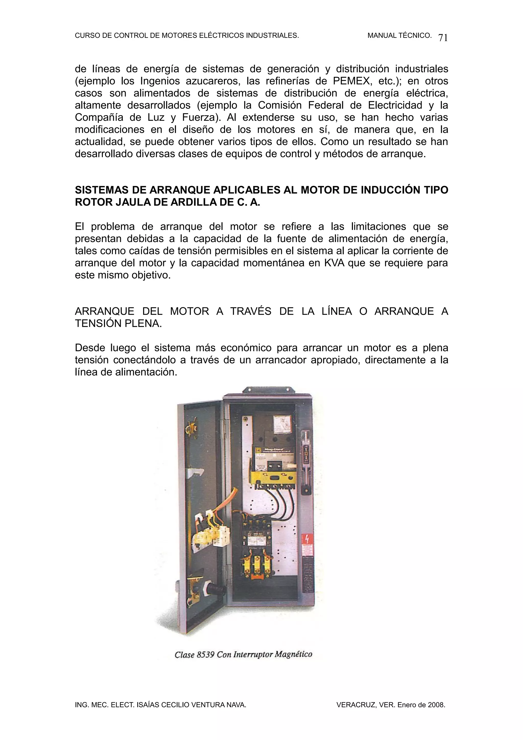 CURSO DE CONTROL DE MOTORES ELÉCTRICOS INDUSTRIALES.            MANUAL TÉCNICO.   71

de líneas de energía de sistemas de generación y distribución industriales
(ejemplo los Ingenios azucareros, las refinerías de PEMEX, etc.); en otros
casos son alimentados de sistemas de distribución de energía eléctrica,
altamente desarrollados (ejemplo la Comisión Federal de Electricidad y la
Compañía de Luz y Fuerza). Al extenderse su uso, se han hecho varias
modificaciones en el diseño de los motores en sí, de manera que, en la
actualidad, se puede obtener varios tipos de ellos. Como un resultado se han
desarrollado diversas clases de equipos de control y métodos de arranque.


SISTEMAS DE ARRANQUE APLICABLES AL MOTOR DE INDUCCIÓN TIPO
ROTOR JAULA DE ARDILLA DE C. A.

El problema de arranque del motor se refiere a las limitaciones que se
presentan debidas a la capacidad de la fuente de alimentación de energía,
tales como caídas de tensión permisibles en el sistema al aplicar la corriente de
arranque del motor y la capacidad momentánea en KVA que se requiere para
este mismo objetivo.


ARRANQUE DEL MOTOR A TRAVÉS DE LA LÍNEA O ARRANQUE A
TENSIÓN PLENA.

Desde luego el sistema más económico para arrancar un motor es a plena
tensión conectándolo a través de un arrancador apropiado, directamente a la
línea de alimentación.




ING. MEC. ELECT. ISAÍAS CECILIO VENTURA NAVA.           VERACRUZ, VER. Enero de 2008.
 