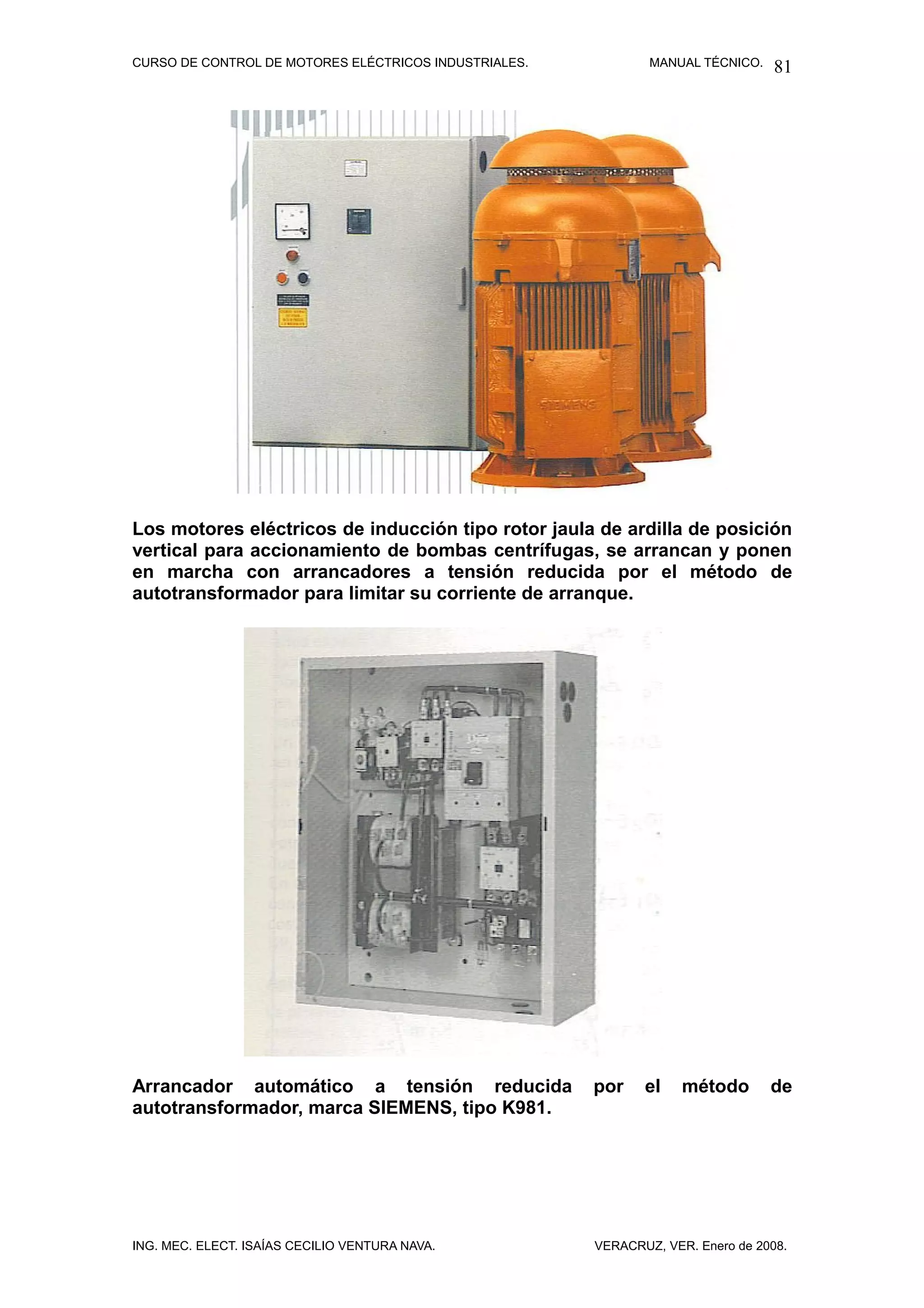 CURSO DE CONTROL DE MOTORES ELÉCTRICOS INDUSTRIALES.           MANUAL TÉCNICO.   81




Los motores eléctricos de inducción tipo rotor jaula de ardilla de posición
vertical para accionamiento de bombas centrífugas, se arrancan y ponen
en marcha con arrancadores a tensión reducida por el método de
autotransformador para limitar su corriente de arranque.




Arrancador automático a tensión reducida               por    el    método       de
autotransformador, marca SIEMENS, tipo K981.




ING. MEC. ELECT. ISAÍAS CECILIO VENTURA NAVA.          VERACRUZ, VER. Enero de 2008.
 