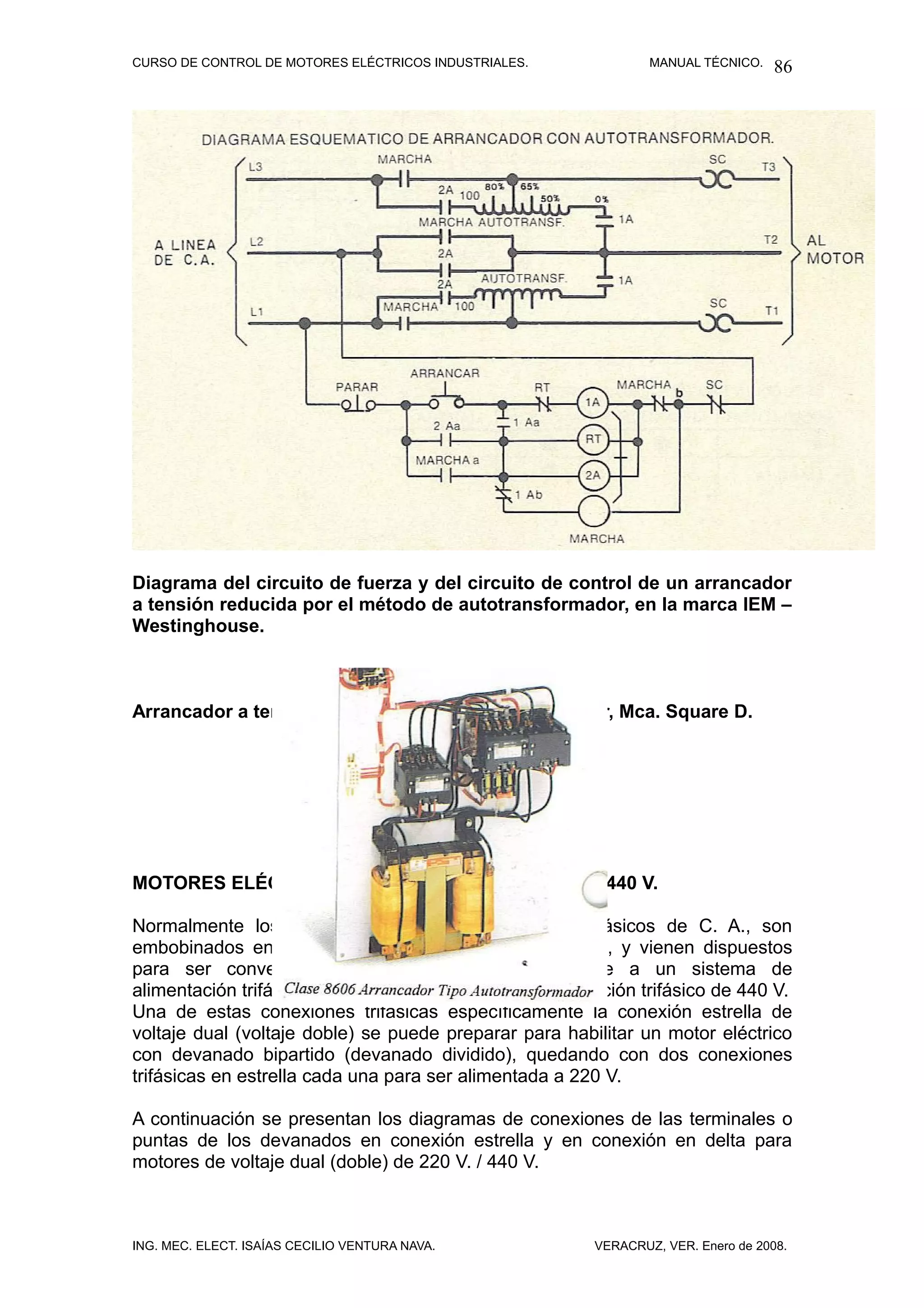 CURSO DE CONTROL DE MOTORES ELÉCTRICOS INDUSTRIALES.            MANUAL TÉCNICO.   86




Diagrama del circuito de fuerza y del circuito de control de un arrancador
a tensión reducida por el método de autotransformador, en la marca IEM –
Westinghouse.



Arrancador a tensión reducida por autotransformador, Mca. Square D.




MOTORES ELÉCTRICOS DE VOLTAJE DUAL, 220 V. / 440 V.

Normalmente los motores eléctricos de inducción trifásicos de C. A., son
embobinados en conexión estrella o en conexión delta, y vienen dispuestos
para ser convertidos o cambiados para conectarse a un sistema de
alimentación trifásico de 220 V. o un sistema de alimentación trifásico de 440 V.
Una de estas conexiones trifásicas específicamente la conexión estrella de
voltaje dual (voltaje doble) se puede preparar para habilitar un motor eléctrico
con devanado bipartido (devanado dividido), quedando con dos conexiones
trifásicas en estrella cada una para ser alimentada a 220 V.

A continuación se presentan los diagramas de conexiones de las terminales o
puntas de los devanados en conexión estrella y en conexión en delta para
motores de voltaje dual (doble) de 220 V. / 440 V.



ING. MEC. ELECT. ISAÍAS CECILIO VENTURA NAVA.           VERACRUZ, VER. Enero de 2008.
 