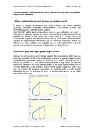 CURSO DE CONTROL DE MOTORES ELÉCTRICOS INDUSTRIALES.             MANUAL TÉCNICO. 105



Circuito derivado de fuerza de un motor, con arrancador de estado sólido.
Información detallada.


¿Cómo se ajustan los parámetros de un arrancador suave?

El tiempo y voltaje de arranque así como el tiempo de frenado pueden
ajustarse fácilmente mediante potenciómetros. Los valores pueden ser
finamente ajustados con los rangos usuales.
Esto también aplica para arrancadores suaves con protección de sobre –
velocidad: la corriente nominal del motor, clase de disparo, y límite de corriente
pueden ser ajustados por medio de potenciómetros. El amplio rango de
funciones de la gama de arrancadores suaves de fabricantes líderes en estos
equipos es rápidamente establecido en un ambiente amigable usando un
teclado con menú gráfico, esto significa que es extremadamente simple la
puesta en marcha y la solución de problemas en los dispositivos.


Ejecuciones para una amplia gama de aplicaciones.

 Existen los arrancadores electrónicos poseen dos ejecuciones diferentes. La
ejecución estándar contiene las funciones de arranque y parada suaves con los
tres parámetros de ajuste (tiempo de arranque tRCON, tensión de arranque Us y
tiempo de parada tRDES. Una variante especial para la regulación de motores
Dahlander (motores de polos consecuentes o de polos conmutables) posee
además dos funciones de arranque suave. Así se puede seleccionar una de las
dos por medios de entradas separadas. Un potenciómetro permite ajustar
diferentes tiempos de arranque tR1 y tR2. La tensión de arranque Us es válida
para ambas funciones.




ING. MEC. ELECT. ISAÍAS CECILIO VENTURA NAVA.            VERACRUZ, VER. Enero de 2008.
 