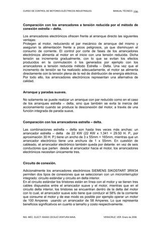 CURSO DE CONTROL DE MOTORES ELÉCTRICOS INDUSTRIALES.              MANUAL TÉCNICO. 106




Comparación con los arrancadores a tensión reducida por el método de
conexión estrella – delta.

Los arrancadores electrónicos ofrecen frente al arranque directo las siguientes
ventajas:
Protegen al motor, reduciendo el par mecánico de arranque del mismo y
aseguran la alimentación frente a picos peligrosos, ya que disminuyen el
consumo de corriente. El control por corte de fases de los arrancadores
electrónicos alimenta al motor en el inicio con una tensión reducida. Dicha
tensión se incrementa gradualmente, con lo que se evitan los efectos
producidos en la conmutación ó los generados por ejemplo con los
arrancadores a tensión reducida método Estrella – Delta. Una vez que el
incremento de tensión se ha realizado adecuadamente, el motor se alimenta
directamente con la tensión plena de la red de distribución de energía eléctrica.
Por todo ello, los arrancadores electrónicos representan una alternativa de
calidad.


Arranque y paradas suaves.

No solamente se puede realizar un arranque con par reducido como en el caso
de los arranques estrella – delta, sino que también se evita la inercia del
accionamiento cuando se produce la desconexión del motor, a través de una
función integrada de parada suave.


Comparación con los arrancadores estrella – delta.

Las combinaciones estrella – delta son hasta tres veces más anchas: un
arrancador estrella – delta de 22 KW (22 KW x 1.341 = 29.50 H. P., por
aproximación 30 H. P.) tiene un ancho de 3 x 55mm = 165mm, mientras que un
arrancador electrónico tiene una anchura de 1 x 55mm. En cuestión de
cableado, el arrancador electrónico también queda por delante: en vez de seis
conductores que parten desde el arrancador hacia el motor, los arrancadores
electrónicos necesitan únicamente tres.


Circuito de conexión.

Adicionalmente los arrancadores electrónicos SIEMENS SIKOSTART 3RW34
permiten dos tipos de conexiones que se seleccionan con un microinterruptor
integrado: circuito estándar y circuito en delta interior.
En el circuito estándar los tiristores están en línea con el motor y se tienen tres
cables dispuestos entre el arrancador suave y el motor, mientras que en el
circuito delta interior, los tiristores se encuentran dentro de la delta del motor
con lo cual, el arrancador suave solo tiene que conducir el 58% de la corriente
que consume el motor y de ese modo es posible por ejemplo operar un motor
de 100 Amperes usando un arrancador de 58 Amperes. Lo que representa
beneficios significativos en cuanto a tamaño y costo respectivamente.


ING. MEC. ELECT. ISAÍAS CECILIO VENTURA NAVA.             VERACRUZ, VER. Enero de 2008.
 