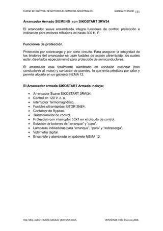 CURSO DE CONTROL DE MOTORES ELÉCTRICOS INDUSTRIALES.            MANUAL TÉCNICO. 111



Arrancador Armado SIEMENS con SIKOSTART 3RW34

El arrancador suave ensamblado integra funciones de control, protección e
indicación para motores trifásicos de hasta 300 H. P.


Funciones de protección.

Protección por sobrecarga y por corto circuito. Para asegurar la integridad de
los tiristores del arrancador se usan fusibles de acción ultrarrápida, los cuales
están diseñados especialmente para protección de semiconductores.

El arrancador esta totalmente alambrado en conexión estándar (tres
conductores al motor) y contactor de puenteo, lo que evita pérdidas por calor y
permite alojarlo en un gabinete NEMA 12.


El Arrancador armado SIKOSTART Armado incluye:

    •   Arrancador Suave SIKOSTART 3RW34.
    •   Control en 120 V. c. a.
    •   Interruptor Termomagnético.
    •   Fusibles ultrarrápidos SITOR 3NE4.
    •   Contactor de Bypass.
    •   Transformador de control.
    •   Protección con interruptor 55X1 en el circuito de control.
    •   Estación de botones de “arranque” y “paro”.
    •   Lámparas indicadoras para “arranque”, “paro” y “sobrecarga”.
    •   Voltímetro digital.
    •   Ensamble y alambrado en gabinete NEMA 12.




ING. MEC. ELECT. ISAÍAS CECILIO VENTURA NAVA.           VERACRUZ, VER. Enero de 2008.
 