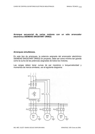 CURSO DE CONTROL DE MOTORES ELÉCTRICOS INDUSTRIALES.           MANUAL TÉCNICO. 114




Arranque secuencial de varios motores con un sólo arrancador
electrónico SIEMENS SIKOSTART 3RW22.




Arranques simultáneos.

En este tipo de arranques, la potencia asignada del arrancador electrónico
SIEMENS SIKOSTART 3RW22 en proyecto, debe ser como mínimo tan grande
como la suma de las potencias asignadas de todos los motores.

Las cargas deben tener curvas de par mecánico o torque/velocidad y
momentos de inercia similares, ver el siguiente diagrama:




ING. MEC. ELECT. ISAÍAS CECILIO VENTURA NAVA.          VERACRUZ, VER. Enero de 2008.
 