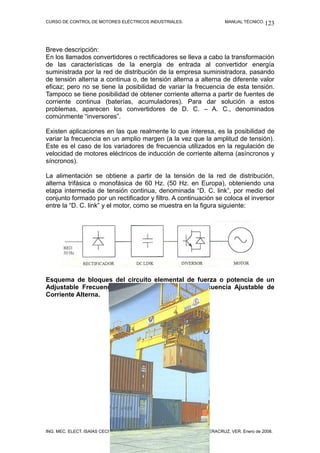 CURSO DE CONTROL DE MOTORES ELÉCTRICOS INDUSTRIALES.              MANUAL TÉCNICO. 123




Breve descripción:
En los llamados convertidores o rectificadores se lleva a cabo la transformación
de las características de la energía de entrada al convertidor energía
suministrada por la red de distribución de la empresa suministradora, pasando
de tensión alterna a continua o, de tensión alterna a alterna de diferente valor
eficaz; pero no se tiene la posibilidad de variar la frecuencia de esta tensión.
Tampoco se tiene posibilidad de obtener corriente alterna a partir de fuentes de
corriente continua (baterías, acumuladores). Para dar solución a estos
problemas, aparecen los convertidores de D. C. – A. C., denominados
comúnmente “inversores”.

Existen aplicaciones en las que realmente lo que interesa, es la posibilidad de
variar la frecuencia en un amplio margen (a la vez que la amplitud de tensión).
Este es el caso de los variadores de frecuencia utilizados en la regulación de
velocidad de motores eléctricos de inducción de corriente alterna (asíncronos y
síncronos).

La alimentación se obtiene a partir de la tensión de la red de distribución,
alterna trifásica o monofásica de 60 Hz. (50 Hz. en Europa), obteniendo una
etapa intermedia de tensión continua, denominada “D. C. link”, por medio del
conjunto formado por un rectificador y filtro. A continuación se coloca el inversor
entre la “D. C. link” y el motor, como se muestra en la figura siguiente:




Esquema de bloques del circuito elemental de fuerza o potencia de un
Adjustable Frecuency A. C. Drive Variador de Frecuencia Ajustable de
Corriente Alterna.




ING. MEC. ELECT. ISAÍAS CECILIO VENTURA NAVA.             VERACRUZ, VER. Enero de 2008.
 