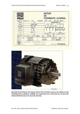 CURSO DE CONTROL DE MOTORES ELÉCTRICOS INDUSTRIALES.           MANUAL TÉCNICO.   13




MOTOR ELÉCTRICO DE INDUCCIÓN TIPO ROTOR JAULA DE ARDILLA DE
CORRIENTE ALTERNA. SOBRE SU CARCASA SE LOCALIZA SU PLACA DE
CRACTERÍSTICAS O PLACA DE DATOS.




ING. MEC. ELECT. ISAÍAS CECILIO VENTURA NAVA.          VERACRUZ, VER. Enero de 2008.
 