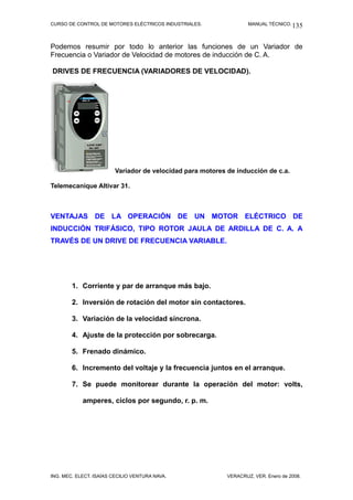 CURSO DE CONTROL DE MOTORES ELÉCTRICOS INDUSTRIALES.                MANUAL TÉCNICO. 135



Podemos resumir por todo lo anterior las funciones de un Variador de
Frecuencia o Variador de Velocidad de motores de inducción de C. A.

DRIVES DE FRECUENCIA (VARIADORES DE VELOCIDAD).




                         Variador de velocidad para motores de inducción de c.a.

Telemecaníque Altivar 31.



VENTAJAS DE LA OPERACIÓN DE UN MOTOR ELÉCTRICO DE
INDUCCIÓN TRIFÁSICO, TIPO ROTOR JAULA DE ARDILLA DE C. A. A
TRAVÉS DE UN DRIVE DE FRECUENCIA VARIABLE.




        1. Corriente y par de arranque más bajo.

        2. Inversión de rotación del motor sin contactores.

        3. Variación de la velocidad síncrona.

        4. Ajuste de la protección por sobrecarga.

        5. Frenado dinámico.

        6. Incremento del voltaje y la frecuencia juntos en el arranque.

        7. Se puede monitorear durante la operación del motor: volts,

            amperes, ciclos por segundo, r. p. m.




ING. MEC. ELECT. ISAÍAS CECILIO VENTURA NAVA.               VERACRUZ, VER. Enero de 2008.
 