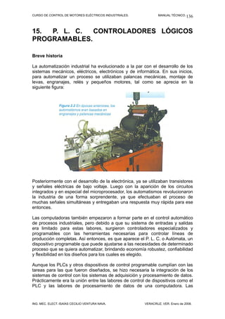 CURSO DE CONTROL DE MOTORES ELÉCTRICOS INDUSTRIALES.            MANUAL TÉCNICO. 136




15. P. L. C.  CONTROLADORES LÓGICOS
PROGRAMABLES.

Breve historia

La automatización industrial ha evolucionado a la par con el desarrollo de los
sistemas mecánicos, eléctricos, electrónicos y de informática. En sus inicios,
para automatizar un proceso se utilizaban palancas mecánicas, montaje de
levas, engranajes, relés y pequeños motores, tal como se aprecia en la
siguiente figura:




Posteriormente con el desarrollo de la electrónica, ya se utilizaban transistores
y señales eléctricas de bajo voltaje. Luego con la aparición de los circuitos
integrados y en especial del microprocesador, los automatismos revolucionaron
la industria de una forma sorprendente, ya que efectuaban el proceso de
muchas señales simultáneas y entregaban una respuesta muy rápida para ese
entonces.

Las computadoras también empezaron a formar parte en el control automático
de procesos industriales, pero debido a que su sistema de entradas y salidas
era limitado para estas labores, surgieron controladores especializados y
programables con las herramientas necesarias para controlar líneas de
producción completas. Así entonces, es que aparece el P. L. C. o Autómata, un
dispositivo programable que puede ajustarse a las necesidades de determinado
proceso que se quiera automatizar, brindando economía robustez, confiabilidad
y flexibilidad en los diseños para los cuales es elegido.

Aunque los PLCs y otros dispositivos de control programable cumplían con las
tareas para las que fueron diseñados, se hizo necesaria la integración de los
sistemas de control con los sistemas de adquisición y procesamiento de datos.
Prácticamente era la unión entre las labores de control de dispositivos como el
PLC y las labores de procesamiento de datos de una computadora. Las


ING. MEC. ELECT. ISAÍAS CECILIO VENTURA NAVA.           VERACRUZ, VER. Enero de 2008.
 