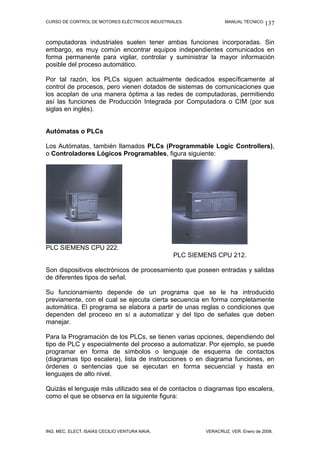 CURSO DE CONTROL DE MOTORES ELÉCTRICOS INDUSTRIALES.            MANUAL TÉCNICO. 137



computadoras industriales suelen tener ambas funciones incorporadas. Sin
embargo, es muy común encontrar equipos independientes comunicados en
forma permanente para vigilar, controlar y suministrar la mayor información
posible del proceso automático.

Por tal razón, los PLCs siguen actualmente dedicados específicamente al
control de procesos, pero vienen dotados de sistemas de comunicaciones que
los acoplan de una manera óptima a las redes de computadoras, permitiendo
así las funciones de Producción Integrada por Computadora o CIM (por sus
siglas en inglés).


Autómatas o PLCs

Los Autómatas, también llamados PLCs (Programmable Logic Controllers),
o Controladores Lógicos Programables, figura siguiente:




PLC SIEMENS CPU 222.
                                                PLC SIEMENS CPU 212.

Son dispositivos electrónicos de procesamiento que poseen entradas y salidas
de diferentes tipos de señal.

Su funcionamiento depende de un programa que se le ha introducido
previamente, con el cual se ejecuta cierta secuencia en forma completamente
automática. El programa se elabora a partir de unas reglas o condiciones que
dependen del proceso en sí a automatizar y del tipo de señales que deben
manejar.

Para la Programación de los PLCs, se tienen varias opciones, dependiendo del
tipo de PLC y especialmente del proceso a automatizar. Por ejemplo, se puede
programar en forma de símbolos o lenguaje de esquema de contactos
(diagramas tipo escalera), lista de instrucciones o en diagrama funciones, en
órdenes o sentencias que se ejecutan en forma secuencial y hasta en
lenguajes de alto nivel.

Quizás el lenguaje más utilizado sea el de contactos o diagramas tipo escalera,
como el que se observa en la siguiente figura:




ING. MEC. ELECT. ISAÍAS CECILIO VENTURA NAVA.           VERACRUZ, VER. Enero de 2008.
 