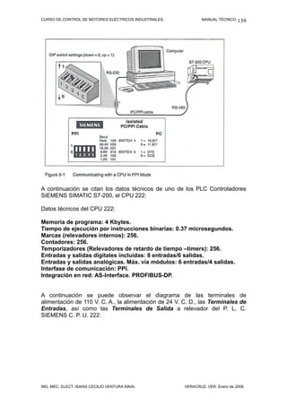 CURSO DE CONTROL DE MOTORES ELÉCTRICOS INDUSTRIALES.           MANUAL TÉCNICO. 139




A continuación se citan los datos técnicos de uno de los PLC Controladores
SIEMENS SIMATIC S7-200, el CPU 222:

Datos técnicos del CPU 222:

Memoria de programa: 4 Kbytes.
Tiempo de ejecución por instrucciones binarias: 0.37 microsegundos.
Marcas (relevadores internos): 256.
Contadores: 256.
Temporizadores (Relevadores de retardo de tiempo –timers): 256.
Entradas y salidas digitales incluidas: 8 entradas/6 salidas.
Entradas y salidas analógicas. Máx. vía módulos: 6 entradas/4 salidas.
Interfase de comunicación: PPI.
Integración en red: AS-Interface. PROFIBUS-DP.


A continuación se puede observar el diagrama de las terminales de
alimentación de 110 V. C. A., la alimentación de 24 V. C. D., las Terminales de
Entradas, así como las Terminales de Salida a relevador del P. L. C.
SIEMENS C. P. U. 222:




ING. MEC. ELECT. ISAÍAS CECILIO VENTURA NAVA.          VERACRUZ, VER. Enero de 2008.
 