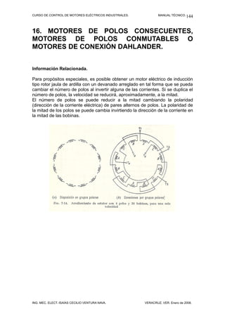 CURSO DE CONTROL DE MOTORES ELÉCTRICOS INDUSTRIALES.            MANUAL TÉCNICO. 144




16. MOTORES DE POLOS CONSECUENTES,
MOTORES DE POLOS CONMUTABLES O
MOTORES DE CONEXIÓN DAHLANDER.


Información Relacionada.

Para propósitos especiales, es posible obtener un motor eléctrico de inducción
tipo rotor jaula de ardilla con un devanado arreglado en tal forma que se pueda
cambiar el número de polos al invertir alguna de las corrientes. Si se duplica el
número de polos, la velocidad se reducirá, aproximadamente, a la mitad.
El número de polos se puede reducir a la mitad cambiando la polaridad
(dirección de la corriente eléctrica) de pares alternos de polos. La polaridad de
la mitad de los polos se puede cambia invirtiendo la dirección de la corriente en
la mitad de las bobinas.




ING. MEC. ELECT. ISAÍAS CECILIO VENTURA NAVA.           VERACRUZ, VER. Enero de 2008.
 