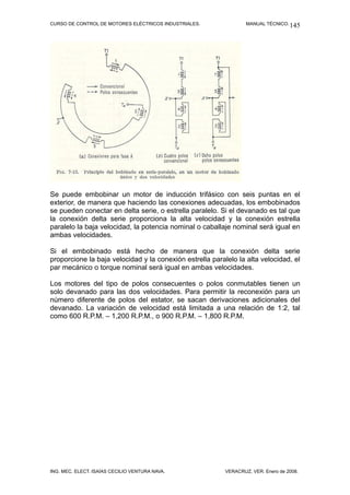 CURSO DE CONTROL DE MOTORES ELÉCTRICOS INDUSTRIALES.              MANUAL TÉCNICO. 145




Se puede embobinar un motor de inducción trifásico con seis puntas en el
exterior, de manera que haciendo las conexiones adecuadas, los embobinados
se pueden conectar en delta serie, o estrella paralelo. Si el devanado es tal que
la conexión delta serie proporciona la alta velocidad y la conexión estrella
paralelo la baja velocidad, la potencia nominal o caballaje nominal será igual en
ambas velocidades.

Si el embobinado está hecho de manera que la conexión delta serie
proporcione la baja velocidad y la conexión estrella paralelo la alta velocidad, el
par mecánico o torque nominal será igual en ambas velocidades.

Los motores del tipo de polos consecuentes o polos conmutables tienen un
solo devanado para las dos velocidades. Para permitir la reconexión para un
número diferente de polos del estator, se sacan derivaciones adicionales del
devanado. La variación de velocidad está limitada a una relación de 1:2, tal
como 600 R.P.M. – 1,200 R.P.M., o 900 R.P.M. – 1,800 R.P.M.




ING. MEC. ELECT. ISAÍAS CECILIO VENTURA NAVA.             VERACRUZ, VER. Enero de 2008.
 