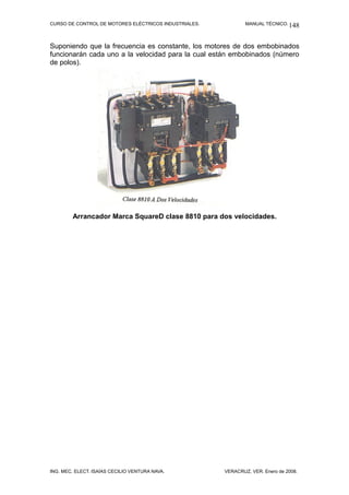 CURSO DE CONTROL DE MOTORES ELÉCTRICOS INDUSTRIALES.           MANUAL TÉCNICO. 148



Suponiendo que la frecuencia es constante, los motores de dos embobinados
funcionarán cada uno a la velocidad para la cual están embobinados (número
de polos).




        Arrancador Marca SquareD clase 8810 para dos velocidades.




ING. MEC. ELECT. ISAÍAS CECILIO VENTURA NAVA.          VERACRUZ, VER. Enero de 2008.
 