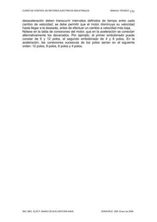 CURSO DE CONTROL DE MOTORES ELÉCTRICOS INDUSTRIALES.           MANUAL TÉCNICO. 151



desaceleración deben transcurrir intervalos definidos de tiempo entre cada
cambio de velocidad; se debe permitir que el motor disminuya su velocidad
hasta llegar a la deseada, antes de efectuar un cambio a velocidad más baja.
Nótese en la tabla de conexiones del motor, que en la aceleración se conectan
alternativamente los devanados. Por ejemplo, el primer embobinado puede
constar de 6 y 12 polos, el segundo embobinado de 4 y 8 polos. En la
aceleración, las conexiones sucesivas de los polos serían en el siguiente
orden: 12 polos, 8 polos, 6 polos y 4 polos.




ING. MEC. ELECT. ISAÍAS CECILIO VENTURA NAVA.          VERACRUZ, VER. Enero de 2008.
 