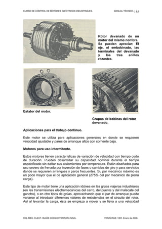 CURSO DE CONTROL DE MOTORES ELÉCTRICOS INDUSTRIALES.              MANUAL TÉCNICO. 155




                                                       Rotor devanado de un
                                                       motor del mismo nombre.
                                                       Se pueden apreciar: El
                                                       eje, el embobinado, las
                                                       terminales del devanado
                                                       y    los   tres   anillos
                                                       rozantes.




Estator del motor.

                                                   Grupos de bobinas del rotor
                                                   devanado.

Aplicaciones para el trabajo continuo.

Este motor se utiliza para aplicaciones generales en donde se requieren
velocidad ajustable y pares de arranque altos con corriente baja.

Motores para uso intermitente.

Estos motores tienen características de variación de velocidad con tiempo corto
de duración. Pueden desarrollar su capacidad nominal durante el tiempo
especificado sin dañar sus aislamientos por temperatura. Están diseñados para
uso severo de frenado por inversión de fases o cambios de giro y para servicios
donde se requieren arranques y paros frecuentes. Su par mecánico máximo es
un poco mayor que el de aplicación general (275% del par mecánico de plena
carga).

Este tipo de motor tiene una aplicación idónea en las grúas viajeras industriales
(en las transmisiones electromecánicas del carro, del puente y del malacate del
gancho), o en otro tipos de grúas, aprovechando que el par de arranque puede
variarse al introducir diferentes valores de resistencias en el circuito del rotor.
Así al levantar la carga, ésta se empieza a mover y se lleva a una velocidad




ING. MEC. ELECT. ISAÍAS CECILIO VENTURA NAVA.             VERACRUZ, VER. Enero de 2008.
 