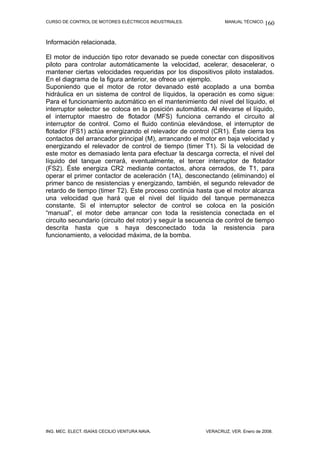 CURSO DE CONTROL DE MOTORES ELÉCTRICOS INDUSTRIALES.              MANUAL TÉCNICO. 160



Información relacionada.

El motor de inducción tipo rotor devanado se puede conectar con dispositivos
piloto para controlar automáticamente la velocidad, acelerar, desacelerar, o
mantener ciertas velocidades requeridas por los dispositivos piloto instalados.
En el diagrama de la figura anterior, se ofrece un ejemplo.
Suponiendo que el motor de rotor devanado esté acoplado a una bomba
hidráulica en un sistema de control de líquidos, la operación es como sigue:
Para el funcionamiento automático en el mantenimiento del nivel del líquido, el
interruptor selector se coloca en la posición automática. Al elevarse el líquido,
el interruptor maestro de flotador (MFS) funciona cerrando el circuito al
interruptor de control. Como el fluido continúa elevándose, el interruptor de
flotador (FS1) actúa energizando el relevador de control (CR1). Éste cierra los
contactos del arrancador principal (M), arrancando el motor en baja velocidad y
energizando el relevador de control de tiempo (timer T1). Si la velocidad de
este motor es demasiado lenta para efectuar la descarga correcta, el nivel del
líquido del tanque cerrará, eventualmente, el tercer interruptor de flotador
(FS2). Éste energiza CR2 mediante contactos, ahora cerrados, de T1, para
operar el primer contactor de aceleración (1A), desconectando (eliminando) el
primer banco de resistencias y energizando, también, el segundo relevador de
retardo de tiempo (timer T2). Este proceso continúa hasta que el motor alcanza
una velocidad que hará que el nivel del líquido del tanque permanezca
constante. Si el interruptor selector de control se coloca en la posición
“manual”, el motor debe arrancar con toda la resistencia conectada en el
circuito secundario (circuito del rotor) y seguir la secuencia de control de tiempo
descrita hasta que s haya desconectado toda la resistencia para
funcionamiento, a velocidad máxima, de la bomba.




ING. MEC. ELECT. ISAÍAS CECILIO VENTURA NAVA.             VERACRUZ, VER. Enero de 2008.
 