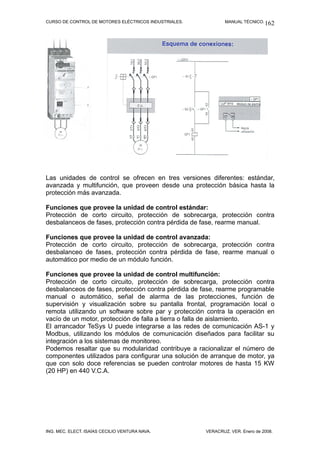 CURSO DE CONTROL DE MOTORES ELÉCTRICOS INDUSTRIALES.           MANUAL TÉCNICO. 162




Las unidades de control se ofrecen en tres versiones diferentes: estándar,
avanzada y multifunción, que proveen desde una protección básica hasta la
protección más avanzada.

Funciones que provee la unidad de control estándar:
Protección de corto circuito, protección de sobrecarga, protección contra
desbalanceos de fases, protección contra pérdida de fase, rearme manual.

Funciones que provee la unidad de control avanzada:
Protección de corto circuito, protección de sobrecarga, protección contra
desbalanceo de fases, protección contra pérdida de fase, rearme manual o
automático por medio de un módulo función.

Funciones que provee la unidad de control multifunción:
Protección de corto circuito, protección de sobrecarga, protección contra
desbalanceos de fases, protección contra pérdida de fase, rearme programable
manual o automático, señal de alarma de las protecciones, función de
supervisión y visualización sobre su pantalla frontal, programación local o
remota utilizando un software sobre par y protección contra la operación en
vacío de un motor, protección de falla a tierra o falla de aislamiento.
El arrancador TeSys U puede integrarse a las redes de comunicación AS-1 y
Modbus, utilizando los módulos de comunicación diseñados para facilitar su
integración a los sistemas de monitoreo.
Podemos resaltar que su modularidad contribuye a racionalizar el número de
componentes utilizados para configurar una solución de arranque de motor, ya
que con solo doce referencias se pueden controlar motores de hasta 15 KW
(20 HP) en 440 V.C.A.




ING. MEC. ELECT. ISAÍAS CECILIO VENTURA NAVA.          VERACRUZ, VER. Enero de 2008.
 
