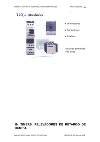 CURSO DE CONTROL DE MOTORES ELÉCTRICOS INDUSTRIALES.           MANUAL TÉCNICO. 166




19. TIMERS. RELEVADORES DE RETARDO DE
TIEMPO.

ING. MEC. ELECT. ISAÍAS CECILIO VENTURA NAVA.          VERACRUZ, VER. Enero de 2008.
 