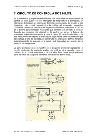 CURSO DE CONTROL DE MOTORES ELÉCTRICOS INDUSTRIALES.              MANUAL TÉCNICO.   24


7. CIRCUITO DE CONTROL A DOS HILOS.
En el alambrado y diagramas elementales, dos hilos conectan el dispositivo de
control (el cual puede ser un interruptor de temperatura o termostato, un
interruptor de flotador, un interruptor de límite, un interruptor de presión u otro
dispositivo de control mantenido) a la bobina del arrancador magnético.
Cuando se cierran los contactos del dispositivo de control, completan el circuito
de la bobina del arrancador, motivando que conecte este el motor a la línea.
Cuando los contactos del dispositivo de control se abren, la bobina del
arrancador queda desenergizada y para el motor. El control a dos hilos o de
dos hilos provee el disparo o apertura por bajo voltaje pero no protección por
bajo voltaje. Como es ilustrado, el alambrado del arrancador permite funcionar
automáticamente de acuerdo a la señal del dispositivo de control, sin la
atención de un operador.

La parte punteada que se muestra en el diagrama elemental representa el
circuito sostenido del contacto auxiliar que está en el arrancador, pero no
utilizado en el control a dos hilos o de dos hilos. Para mayor simplicidad esta
parte se omite del diagrama elemental convencional de dos hilos.




ING. MEC. ELECT. ISAÍAS CECILIO VENTURA NAVA.             VERACRUZ, VER. Enero de 2008.
 