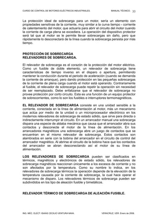 CURSO DE CONTROL DE MOTORES ELÉCTRICOS INDUSTRIALES.            MANUAL TÉCNICO.   33

La protección ideal de sobrecarga para un motor, sería un elemento con
propiedades sensitivas de la corriente, muy similar a la curva tiempo - corriente
de calentamiento del motor, que actuaría para abrir el circuito del motor cuando
la corriente de carga plena se excediera. La operación del dispositivo protector
será tal que al motor se le permite llevar sobrecargas sin daño, pero que
rápidamente lo desconectará de la línea cuando la sobrecarga persista por más
tiempo.


PROTECCIÓN DE SOBRECARGA
RELEVADORES DE SOBRECARGA.

El relevador de sobrecarga es el corazón de la protección del motor eléctrico.
Como un fusible de doble elemento, un relevador de sobrecarga tiene
características de tiempo inverso en el disparo o apertura, permitiendo
mantener la conducción durante el periodo de aceleración (cuando se demanda
la corriente de arranque), pero dando protección en las pequeñas sobrecargas
de la corriente de plena carga cuando el motor está operando. Contrariamente
al fusible, el relevador de sobrecarga puede repetir la operación sin necesidad
de ser reemplazado. Debe enfatizarse que el relevador de sobrecarga no
provee protección por corto circuito. Esta es una función de un equipo protector
de sobrecorrientes, como lo son los fusibles e interruptores termomagnéticos.

EL RELEVADOR DE SOBRECARGA consiste en una unidad sensible a la
corriente, conectada en la línea de alimentación al motor, más un mecanismo
que actúa por medio de la unidad o un microprocesador electrónico en los
modernos relevadores de sobrecarga de estado sólido, que sirve para directa o
indirectamente interrumpir el circuito. En un arrancador manual una sobrecarga
dispara una especie de aldaba mecánica que causa que el arrancador abra sus
contactos y desconecte el motor de la línea de alimentación. En los
arrancadores magnéticos una sobrecarga abre un juego de contactos que se
encuentran en el mismo relevador de sobrecarga. Estos contactos son
alambrados en serie con la bobina del arrancador en el circuito de control del
arrancador magnético. Al abrirse el circuito de la bobina hace que los contactos
del arrancador se abran desconectando así el motor de su línea de
alimentación.

LOS RELEVADORES DE SOBRECARGA pueden ser clasificados en
térmicos, magnéticos y electrónicos de estado sólido, los relevadores de
sobrecarga magnéticos reaccionan únicamente a los excesos de corriente y no
son afectados por la temperatura. Como su nombre lo indica, en los
relevadores de sobrecarga térmicos la operación depende de la elevación de la
temperatura causada por la corriente de sobrecarga, la cual hace operar el
mecanismo de disparo. Los relevadores térmicos de sobrecarga pueden ser
subdivididos en los tipo de aleación fusible y bimetálicos.


RELEVADOR TÉRMICO DE SOBRECARGA DE ALEACIÓN FUSIBLE.




ING. MEC. ELECT. ISAÍAS CECILIO VENTURA NAVA.           VERACRUZ, VER. Enero de 2008.
 
