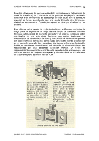 CURSO DE CONTROL DE MOTORES ELÉCTRICOS INDUSTRIALES.           MANUAL TÉCNICO.   34

En estos relevadores de sobrecarga (también conocidos como “relevadores de
crisol de soldadura”), la corriente del motor pasa por un pequeño devanado
calefactor. Bajo condiciones de sobrecarga el calor causa que la soldadura
especial se funda, permitiendo que una rueda trinquete gire libremente,
abriéndose los contactos. Cuando esto ocurre se dice que el relevador se
dispara.

Para obtener varios valores de corriente de disparo a diferentes corrientes de
carga plena se dispone de un rango bastante amplio de diferentes unidades
térmicas (calefactores). El elemento calefactor y el crisol de soldadura están
combinados en una sola pieza formando una unidad inalterable. La
característica de transferencia de calor y la exactitud de la unidad no pueden
ser accidentalmente cambiadas, como puede ser posible cuando el calefactor
es un elemento separado. Los relevadores térmicos de sobrecarga de aleación
fusible se restablecen manualmente, así; después de dispararse deben ser
restablecidos por una deliberada operación manual. Un botón de
restablecimiento usualmente se monta en la cubierta de los arrancadores. Las
unidades térmicas se designan en Amperes y son seleccionadas sobre la base
de la corriente plena del motor y no en H. P.




ING. MEC. ELECT. ISAÍAS CECILIO VENTURA NAVA.          VERACRUZ, VER. Enero de 2008.
 